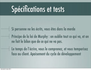 Spéciﬁcations et tests

                       Si personne ne les écrits, vous êtes dans la merde
                       Principe de la loi de Murphy : on oublie tout ce qui va, et on
                       ne fait le bilan que de ce qui ne va pas.
                       Le temps de l’écrire, vous le comprenez, et vous temporisez
                       face au client. Apaisement du cycle de développement


mercredi 9 mars 2011
 