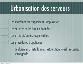Urbanisation des serveurs
                       Les machines qui supportent l’application
                       Les services et les ﬂux de données
                       Les accès et/ou les responsables
                       Les procédures à appliquer
                          deploiement, installation, restauration, crash, sécurité,
                          sauvegarde

mercredi 9 mars 2011
 