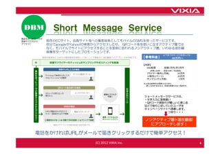 DBM              Ｓｈｏｒｔ Ｍｅｓｓａｇｅ Ｓｅｒｖｉｃｅ
興味を持ったユーザが
携帯やスマホから      既存のECサイト、会員サイト等への集客施策としてモバイルのSMSを使ったサービスです。
アクセス！         自分でgoogleやYahoo!の検索からアクセスしたり、 QRコード等を使いこなすアクティブ層では
              なく、モバイルでサイトにアクセスすることを面倒に思われるノンアクティブ層、いわゆる潜在顧
              客層をターゲットにしたプロモーションです。
                                                                            以下全てのサービスを含んでも
             既存の紙媒体にＳＭＳの電話番号を併記して頂くことで無駄なく潜在顧客へのアプローチが可能です。     【参考料金】             49万円～

                                                                【内訳】
                                                                  SMS配信      初期1万円/月3万円
                                                                   (月間3,000件 ・ 送信100件／日を想定)
                                                                 フライヤー制作(1万枚)           20万円
                                                                 LP制作(1ページ)             20万円
                                                                 サンプリング(1万枚)             5万円
                                                                ※上記は参考のお見積りとなります。
                                                                 詳しくはお打合せの上、別途お見積りさせて頂きます。




                                                                ショートメッセージサービスは、
                                                                ・文字入力に面倒臭い
                                                                ・QRコード読取りが難しいと感じる
                                                                などで取りこぼしていたユーザを
                                                                キャンペーンサイトへ誘導します。
                                                                         つまり・・・


                                                                ノンアクティブ層(=潜在顧客)
                  電話のアナウンス内容は自由に設定可能です。                           にアプローチします！

      電話をかければURLがメールで届きクリックするだけで簡単アクセス！

                                          (C) 2012 VIXIA Inc.                                  6
 