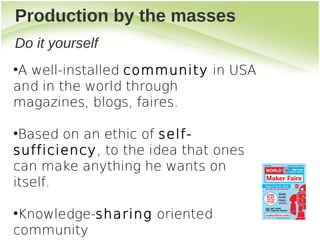 Production by the masses
Do it yourself
●
 A well-installed community in USA
and in the world through
magazines, blogs, faires.

●
 Based on an ethic of self-
sufficiency, to the idea that ones
can make anything he wants on
itself.

●
 Knowledge-sharing oriented
community
 