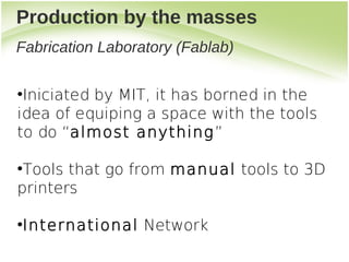 Production by the masses
Fabrication Laboratory (Fablab)

●
 Iniciated by MIT, it has borned in the
idea of equiping a space with the tools
to do “almost anything”

●
 Tools that go from manual tools to 3D
printers

International Network
●
 