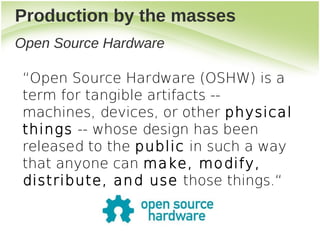 Production by the masses
Open Source Hardware

 “Open Source Hardware (OSHW) is a
 term for tangible artifacts --
 machines, devices, or other physical
 things -- whose design has been
 released to the public in such a way
 that anyone can make, modify,
 distribute, and use those things.“
 