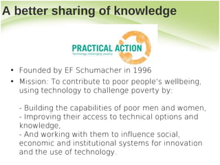 A better sharing of knowledge



 • Founded by EF Schumacher in 1996
 • Mission: To contribute to poor people’s wellbeing,
   using technology to challenge poverty by:

   - Building the capabilities of poor men and women,
   - Improving their access to technical options and
   knowledge,
   - And working with them to influence social,
   economic and institutional systems for innovation
   and the use of technology.
 