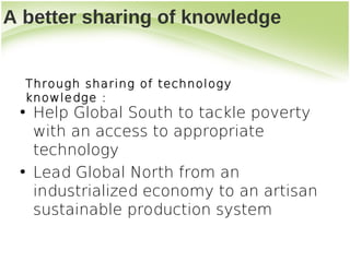 A better sharing of knowledge


  Through sharing of technology
  knowledge:
 • Help Global South to tackle poverty
   with an access to appropriate
   technology
 • Lead Global North from an
   industrialized economy to an artisan
   sustainable production system
 