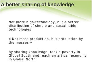 A better sharing of knowledge


   Not more high-technology, but a better
   distribution of simple and sustainable
   technologies


   «Not mass production, but production by
   the masses»


   By sharing knowledge, tackle poverty in
   Global South and reach an artisan economy
   in Global North
 