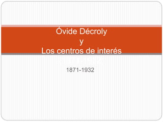 Óvide Décroly 
y 
Los centros de interés 
(1871-1932) 
1871-1932 
 