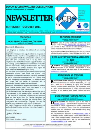 DEVON & CORNWALL REFUGEE SUPPORT
A Private Company Limited by Guarantee
                                                                                                                                                Providing
                                                                                                                                                Practical



NEWSLETTER
                                                                                                                                                Support
                                                                                                                                                To
                                                                                                                                                Refugees



SEPTEMBER - OCTOBER 2011
Registered Company No. 06271122 Registered Charity No. 1130360 OISC Exemption No. N200100427
7 Whimple Street, Plymouth PL1 2DH   Tel: 01752 265952 Fax: 0870 762 6228 Email: dcrsc@btopenworld.com                            Website: http://dcrsc1.cfsites.org


                      FOREWORD                                                                              EDITORIAL COMMENT
                            BY THE                                                                               Written by Geoffrey N. READ
                                                                                                                   DCRS Newsletter Editor
   DCRS PROJECT DIRECTOR / TRUSTEE
                    Written by John SHINNER

Dear Friends & Supporters,
                                                                                        I  NTERNET Links. If you’re reading this on-line and come
                                                                                           across words with blue lettering that are underlined, then
                                                                                        you can click on these links and be taken directly to another
                                                                                        site for more information on that particular topic.
I am delighted to introduce this edition of our monthly
newsletter.                                                                             If you read this on Microsoft Word, you can put your cursor
Despite the holiday season, August as been as busy as ever                              over the link, hold down the Control (Ctrl) Key and click! Ed.
for DCRS. Over the month we averaged between 40 and 50
Service User (SU) visits to the centre and in addition, had to                            DCRS AUDITOR’S REPORT & ACCOUNTS
deal with extra problems sent to us by letter and                                                      for 2010
telephone. Our Staff of four Project Support Workers and                                                         Written by Geoffrey N. READ
our Training, Sports and Activities Coordinators work under                                                        DCRS Newsletter Editor
extreme pressure but with great effectiveness. We survey
our SU regularly and without exception they regard the
work done with them to be of good quality.
                                                                                        A     COPY OF our Auditor's Report & Accounts for 2010 is
                                                                                             now available on our website. All you have to do is
                                                                                        click on the button on the Home Page of our website at:
The Volunteer Team operating around the Centre provide                                  http://dcrsc1.cfsites.org/
tremendous support both inside and outside. They
accompany SU to hospital and work / training interviews,                                               DCRS BOARD OF TRUSTEES
as well as supervising our Internet Suite, our Clothing Store                                                    Written by Geoffrey N. READ
                                                                                                                   DCRS Newsletter Editor
and our emergency Food Programme. Our Reception Area
and Triage Desk are staffed by volunteers and all
complement the hard work of the salaried staff.                                         B   OARD OF TRUSTEES’ Meetings. A meeting of the DCRS
                                                                                                                                          th
                                                                                            Board of Trustees was held on Wednesday, 27 July
                                                                                        2011. There will be no meeting in August 2011. The next
Among our volunteers are a significant number of SU who                                                                       th
bring a special element to the Centre. They see our DCRS as                             meeting is scheduled for Wednesday, 28 September 2011
their organisation and value it accordingly.                                            at 7 p.m. Should anyone wish to have a particular matter
For all of you who read the Newsletter I would give you an                              discussed at this meeting then please contact any DCRS
Open Invitation to visit our Centre for a look-see! We are                              Trustee.
in the process of completely refurbishing our basement
area and have great plans for Training, Language and
                                                                                                 DCRS HARVEST FESTIVAL APPEAL
                                                                                                               Written by Christine REID
Recreation as well as improving our Internet Suite. The                                               DCRS Trustee & Food Programme Coordinator


                                                                                        D
redecoration was completed by a Volunteer Team and the                                        CRS IS LOOKING for donations again at this time of
area has been re-carpeted and is now fit-for-purpose!                                         Harvest Festival. Donations from organisations and
We expect the autumn months to be as busy as ever and                                   /or individuals help to supplement the weekly Food Parcels
we thank you all for your continued interest and support.                               we issue to our destitute Service Users and gives them that
Yours sincerely ,                                                                       little bit extra, and sometimes, even the odd “luxury” they
                                                                                        might not otherwise receive.
  John Shinner                                                                          You can deliver your donations to the Masiandae Centre at
                                                                                        7 Whimple Street. Alternatively, if you would like us to
John SHINNER                                                                            collect them from you please call Geoff on (01752) 563800
DCRS Project Director / Trustee                                                         or text him on 07745819828. You can also email him on
                                                                                        saudigeoff@yahoo.co.uk. Thank you!
                               To contact Geoff READ, the Newsletter Editor, please call 07745819828 (text only) or (01752) 563800.                                    1
                            Alternatively email: saudigeoff@yahoo.co.uk. For the contact details of DCRS, please see the top of Page 1.
 