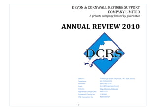 DEVON & CORNWALL REFUGEE SUPPORT
                   COMPANY LIMITED
                  A private company limited by guarantee



ANNUAL REVIEW 2010




     Address:                 7 Whimple Street, Plymouth, PL1 2DH, Devon.
     Telephone:               (01752) 265952
     Facsimile:               0870 762 6228
     Email:                   dcrsc@btopenworld.com
     Website:                 http://dcrsc1.cfsites.org
     Registered Company No.   06271122
     Registered Charity No.   1130360
     OISC Exemption No.       N200100427



    -1-
 