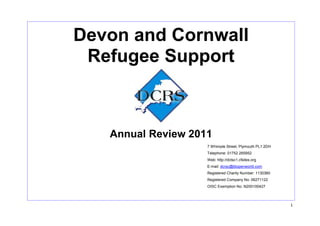 Devon and Cornwall
 Refugee Support



   Annual Review 2011
                    7 Whimple Street, Plymouth PL1 2DH
                    Telephone: 01752 265952
                    Web: http://dctsc1.cfsites.org
                    E-mail: dcrsc@btopenworld.com
                    Registered Charity Number: 1130360
                    Registered Company No: 06271122
                    OISC Exemption No: N200100427



                                                         1
 