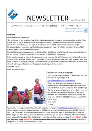 NEWSLETTER                                                  Issue 1 February 2012


     7 , Whimple Street, Plymouth, PL1 2DH Tel: (01752) 265952 Fax: 0870 762 6228




Foreword
Dear Friends and Supporters
This is the first of our new look Newsletter. We have designed it this way because our long serving Editor
has retired. In future, the Newsletter will be produced on a quarterly basis and only contain direct
information appertaining to the work that is carried out by DCRS. This will mean a much shorter
Newsletter but we hope that it will still keep our supporters aware of what is going on in the world of
Asylum Seekers and Refugees in Plymouth.
I would like to take this opportunity to thank publicly Geoff Read for all the work, commitment and time
he put into his Editorship and much more beyond. DCRS will miss him indeed.
DCRS is going through a time of change over the next few months, with the retirement of a staff member,
some Trustees and new appointments, but more of that at a later date. I can officially, however, welcome
Hugh Marwick as one of our Project Support Workers (PSW). He has joined us with a wealth of experience
of work with Asylum Seekers and Refugees in another part of the country.
Lorna M. Sewell
Chair, Board of Trustees
                                                     Raise money for DCRS at no cost
                                                     You can now raise money for DCRS without any cost
                                                     to yourself. If you register at
                                                     http://www.easyfundraising.org.uk/
                                                     When you do any on-line shopping (Amazon,
                                                     supermarkets, department stores are all there) you
                                                     can select DCRS as your cause and then click through
                                                     the site to whatever you want to buy. Every time you
                                                     do this DCRS receives a little money. If we are to
                                                     maintain our core services and walk-in centre, we
                                                     must raise a further £30,000 between now and the
                                                     end of year.
                                                     Colin Stares
                                                     Trustee
We are also now registered to the national local giving campaign ( http://localgiving.com/ ) and you can
simply register there and make a donation to DCRS in minutes. We show how donations of £5, £10, £20
and £100 can make a real difference to our service users, and if you want to you can donate there and
then. Do go and have a look, as well as donations, our webpage has lots of additional information about
what we do. We have been told that they are running a matched funding campaign from 1 March, and so
any donations made on that day (until their resources run out) will effectively be doubled before they
are given to us. What’s not to like about that!
 