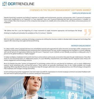 13
Changes in the Talent Management Software Market
Deloitte found that companies are finding it important to simplify work environments, practices, and processes, with 71 percent of companies
rating work simplification as an “important” or “very important” issue, and 74 percent believing that their work environment is “complex” or
“very complex.” More than 50 percent of the companies have programs to simplify work, drive productivity, and relieve unnecessary pressure on
employees.
In a labor market, where corporate decisions are immediately exposed and organizational culture becomes increasingly visible, companies have
realized the importance of establishing and maintaining their corporate brand. This year, worker engagement has emerged as a central challenge,
with over 87 percent of organizations believing that the issue is “important” as per a Deloitte survey. Globally, according to a Gallup poll, only 13
percent of the global workforce is “highly engaged.”
In today’s workplace, employees tend to work more hours and are almost continuously connected to their jobs through mobile devices. They often
work on cross-functional teams on collaborative projects. As such, flexibility, empowerment, and mobility become important areas of focus for
worker engagement and technology solutions.
Bersin by Deloitte describes “Systems of Engagement” as technology systems that are used directly by employees, such as email, collaboration
systems, social networking sites, and learning systems. These systems are generally cloud-based, easy to use, mobile-available, and visually
appealing. While originally HR software was designed to help HR managers administer various people practices, now HR technology is designed to
help employees and managers manage themselves.
In terms of measuring worker engagement, new tools make it possible for organizations to monitor employee sentiment and obtain feedback with
the same level of speed and precision as customer satisfaction measurement.
With the trend for simplicity is growing, technology companies are shifting their business models to develop talent management technology that
supports HR in becoming more agile and forward thinking.
Simplification in HR
Worker Engagement
“We believe that this is just the beginning of a major movement to apply innovative approaches and techniques like ‘design
thinking’ to simplify and rationalize the workplace of the 21st century.” ~Deloitte
“
 