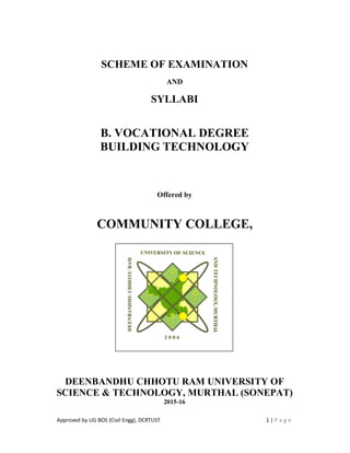 Approved by UG BOS (Civil Engg), DCRTUST 1 | P a g e
SCHEME OF EXAMINATION
AND
SYLLABI
B. VOCATIONAL DEGREE
BUILDING TECHNOLOGY
Offered by
COMMUNITY COLLEGE,
DEENBANDHU CHHOTU RAM UNIVERSITY OF
SCIENCE & TECHNOLOGY, MURTHAL (SONEPAT)
2015-16
 