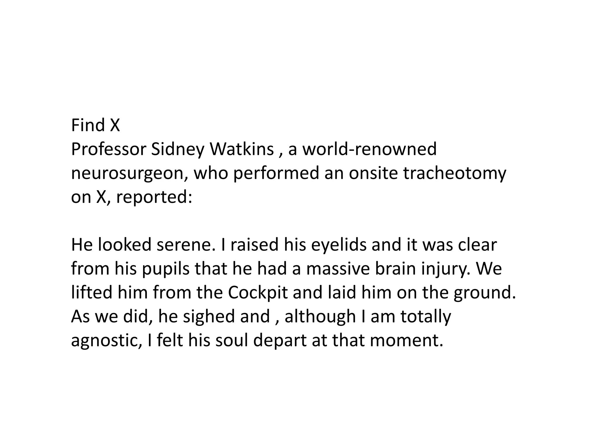 Find X
Professor Sidney Watkins , a world-renowned
neurosurgeon, who performed an onsite tracheotomy
on X, reported:

He looked serene. I raised his eyelids and it was clear
from his pupils that he had a massive brain injury. We
lifted him from the Cockpit and laid him on the ground.
As we did, he sighed and , although I am totally
agnostic, I felt his soul depart at that moment.

 