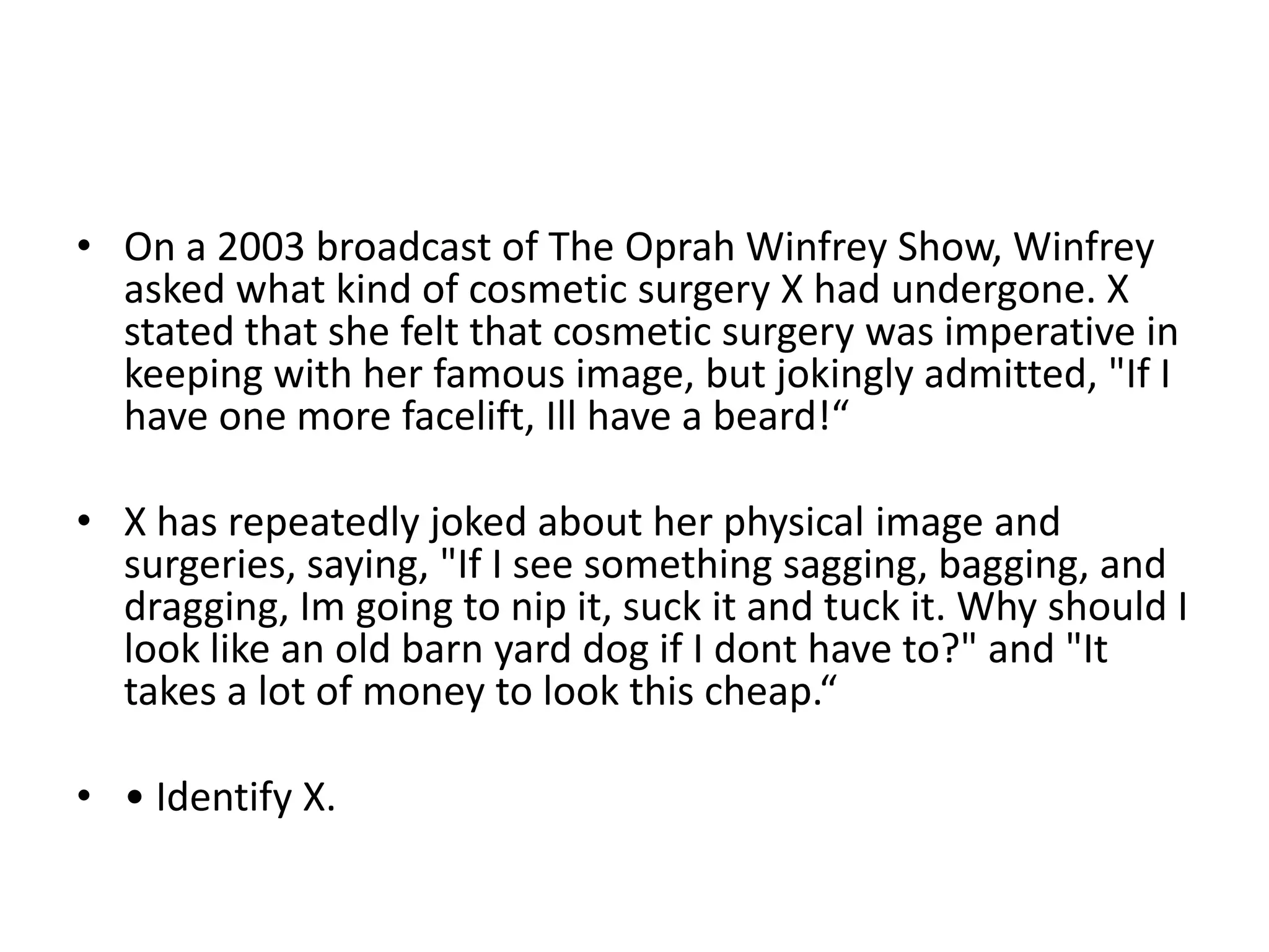 • On a 2003 broadcast of The Oprah Winfrey Show, Winfrey
asked what kind of cosmetic surgery X had undergone. X
stated that she felt that cosmetic surgery was imperative in
keeping with her famous image, but jokingly admitted, "If I
have one more facelift, Ill have a beard!“

• X has repeatedly joked about her physical image and
surgeries, saying, "If I see something sagging, bagging, and
dragging, Im going to nip it, suck it and tuck it. Why should I
look like an old barn yard dog if I dont have to?" and "It
takes a lot of money to look this cheap.“
• • Identify X.

 