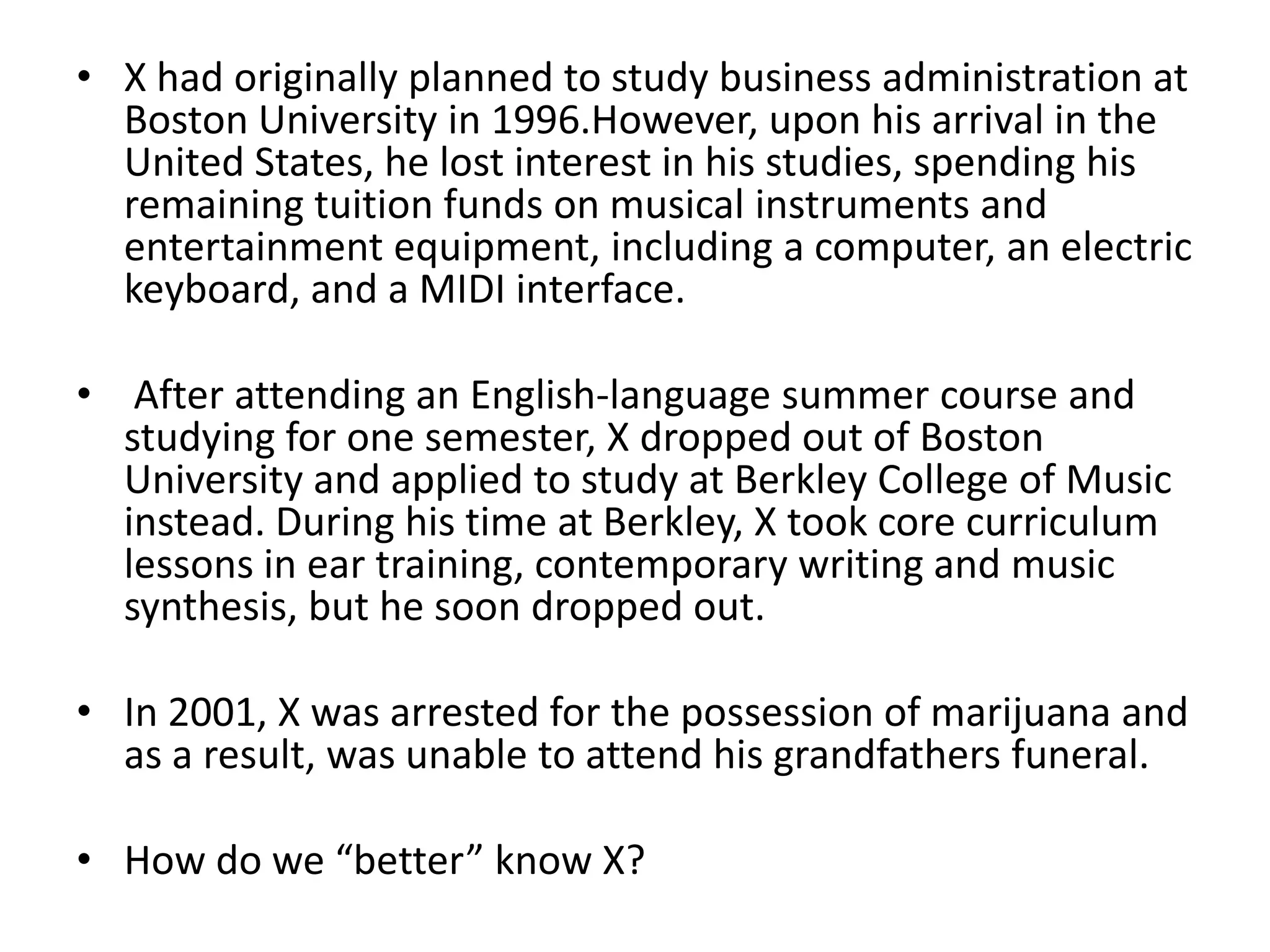 • X had originally planned to study business administration at
Boston University in 1996.However, upon his arrival in the
United States, he lost interest in his studies, spending his
remaining tuition funds on musical instruments and
entertainment equipment, including a computer, an electric
keyboard, and a MIDI interface.
• After attending an English-language summer course and
studying for one semester, X dropped out of Boston
University and applied to study at Berkley College of Music
instead. During his time at Berkley, X took core curriculum
lessons in ear training, contemporary writing and music
synthesis, but he soon dropped out.
• In 2001, X was arrested for the possession of marijuana and
as a result, was unable to attend his grandfathers funeral.
• How do we “better” know X?

 