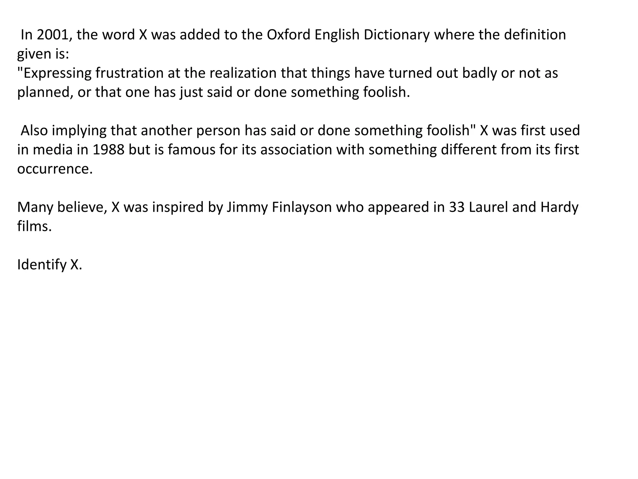 In 2001, the word X was added to the Oxford English Dictionary where the definition
given is:
"Expressing frustration at the realization that things have turned out badly or not as
planned, or that one has just said or done something foolish.
Also implying that another person has said or done something foolish" X was first used
in media in 1988 but is famous for its association with something different from its first
occurrence.
Many believe, X was inspired by Jimmy Finlayson who appeared in 33 Laurel and Hardy
films.
Identify X.

 
