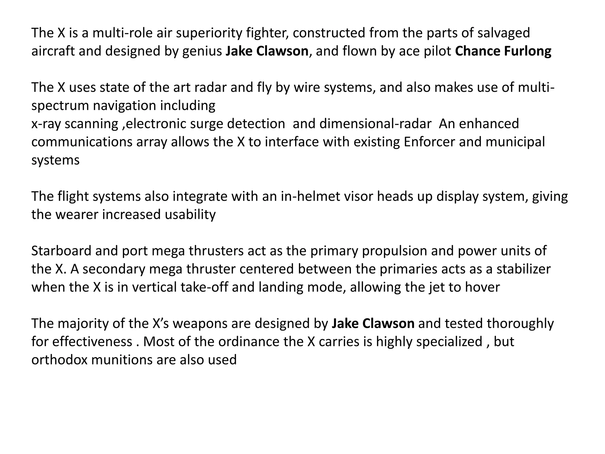 The X is a multi-role air superiority fighter, constructed from the parts of salvaged
aircraft and designed by genius Jake Clawson, and flown by ace pilot Chance Furlong
The X uses state of the art radar and fly by wire systems, and also makes use of multispectrum navigation including
x-ray scanning ,electronic surge detection and dimensional-radar An enhanced
communications array allows the X to interface with existing Enforcer and municipal
systems
The flight systems also integrate with an in-helmet visor heads up display system, giving
the wearer increased usability
Starboard and port mega thrusters act as the primary propulsion and power units of
the X. A secondary mega thruster centered between the primaries acts as a stabilizer
when the X is in vertical take-off and landing mode, allowing the jet to hover
The majority of the X’s weapons are designed by Jake Clawson and tested thoroughly
for effectiveness . Most of the ordinance the X carries is highly specialized , but
orthodox munitions are also used

 
