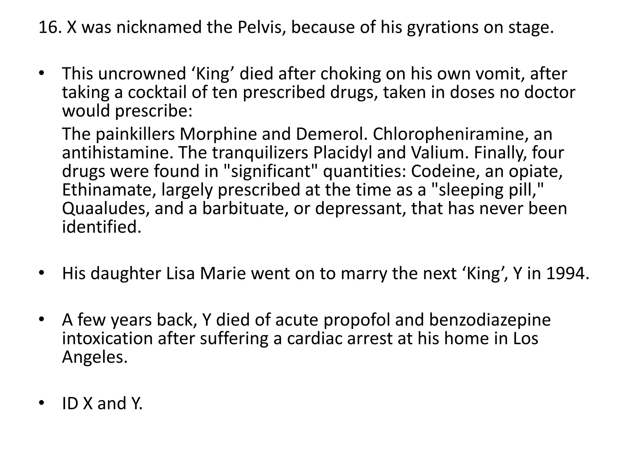 16. X was nicknamed the Pelvis, because of his gyrations on stage.
• This uncrowned ‘King’ died after choking on his own vomit, after
taking a cocktail of ten prescribed drugs, taken in doses no doctor
would prescribe:
The painkillers Morphine and Demerol. Chloropheniramine, an
antihistamine. The tranquilizers Placidyl and Valium. Finally, four
drugs were found in "significant" quantities: Codeine, an opiate,
Ethinamate, largely prescribed at the time as a "sleeping pill,"
Quaaludes, and a barbituate, or depressant, that has never been
identified.

• His daughter Lisa Marie went on to marry the next ‘King’, Y in 1994.
• A few years back, Y died of acute propofol and benzodiazepine
intoxication after suffering a cardiac arrest at his home in Los
Angeles.
• ID X and Y.

 