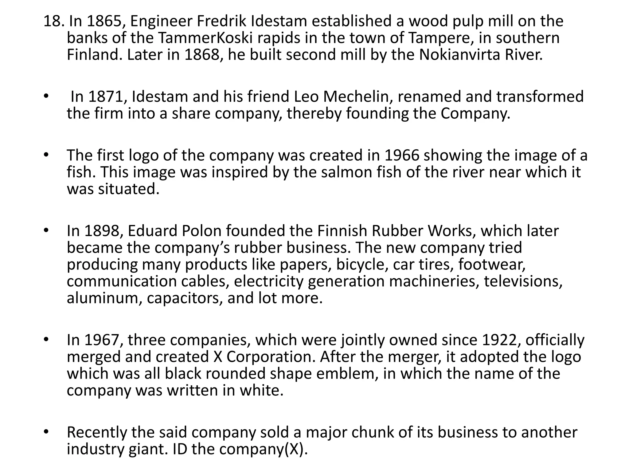 18. In 1865, Engineer Fredrik Idestam established a wood pulp mill on the
banks of the TammerKoski rapids in the town of Tampere, in southern
Finland. Later in 1868, he built second mill by the Nokianvirta River.
•

In 1871, Idestam and his friend Leo Mechelin, renamed and transformed
the firm into a share company, thereby founding the Company.

• The first logo of the company was created in 1966 showing the image of a
fish. This image was inspired by the salmon fish of the river near which it
was situated.
• In 1898, Eduard Polon founded the Finnish Rubber Works, which later
became the company’s rubber business. The new company tried
producing many products like papers, bicycle, car tires, footwear,
communication cables, electricity generation machineries, televisions,
aluminum, capacitors, and lot more.
• In 1967, three companies, which were jointly owned since 1922, officially
merged and created X Corporation. After the merger, it adopted the logo
which was all black rounded shape emblem, in which the name of the
company was written in white.
• Recently the said company sold a major chunk of its business to another
industry giant. ID the company(X).

 