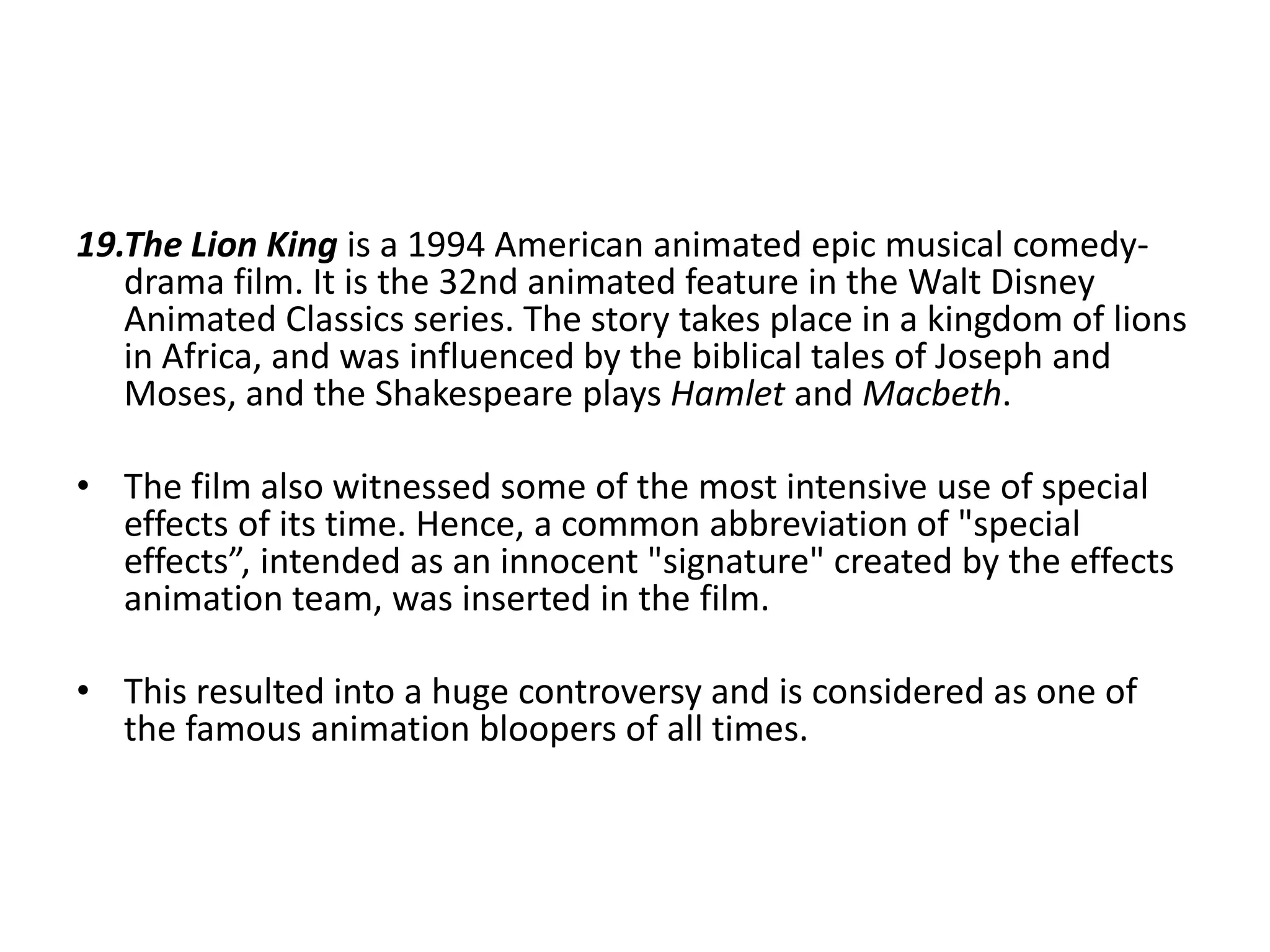 19.The Lion King is a 1994 American animated epic musical comedydrama film. It is the 32nd animated feature in the Walt Disney
Animated Classics series. The story takes place in a kingdom of lions
in Africa, and was influenced by the biblical tales of Joseph and
Moses, and the Shakespeare plays Hamlet and Macbeth.
• The film also witnessed some of the most intensive use of special
effects of its time. Hence, a common abbreviation of "special
effects”, intended as an innocent "signature" created by the effects
animation team, was inserted in the film.
• This resulted into a huge controversy and is considered as one of
the famous animation bloopers of all times.

 