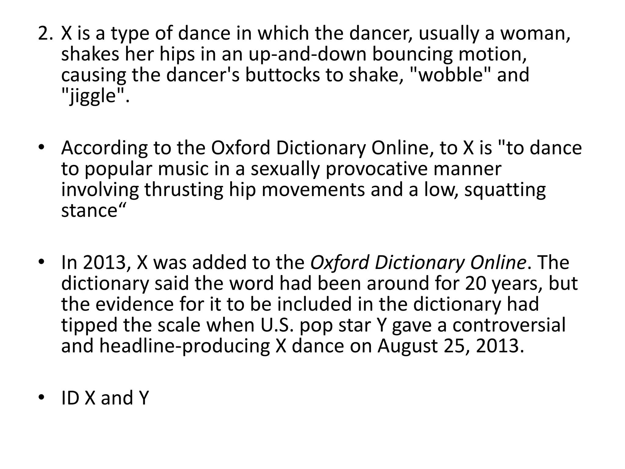 2. X is a type of dance in which the dancer, usually a woman,
shakes her hips in an up-and-down bouncing motion,
causing the dancer's buttocks to shake, "wobble" and
"jiggle".
• According to the Oxford Dictionary Online, to X is "to dance
to popular music in a sexually provocative manner
involving thrusting hip movements and a low, squatting
stance“

• In 2013, X was added to the Oxford Dictionary Online. The
dictionary said the word had been around for 20 years, but
the evidence for it to be included in the dictionary had
tipped the scale when U.S. pop star Y gave a controversial
and headline-producing X dance on August 25, 2013.
• ID X and Y

 