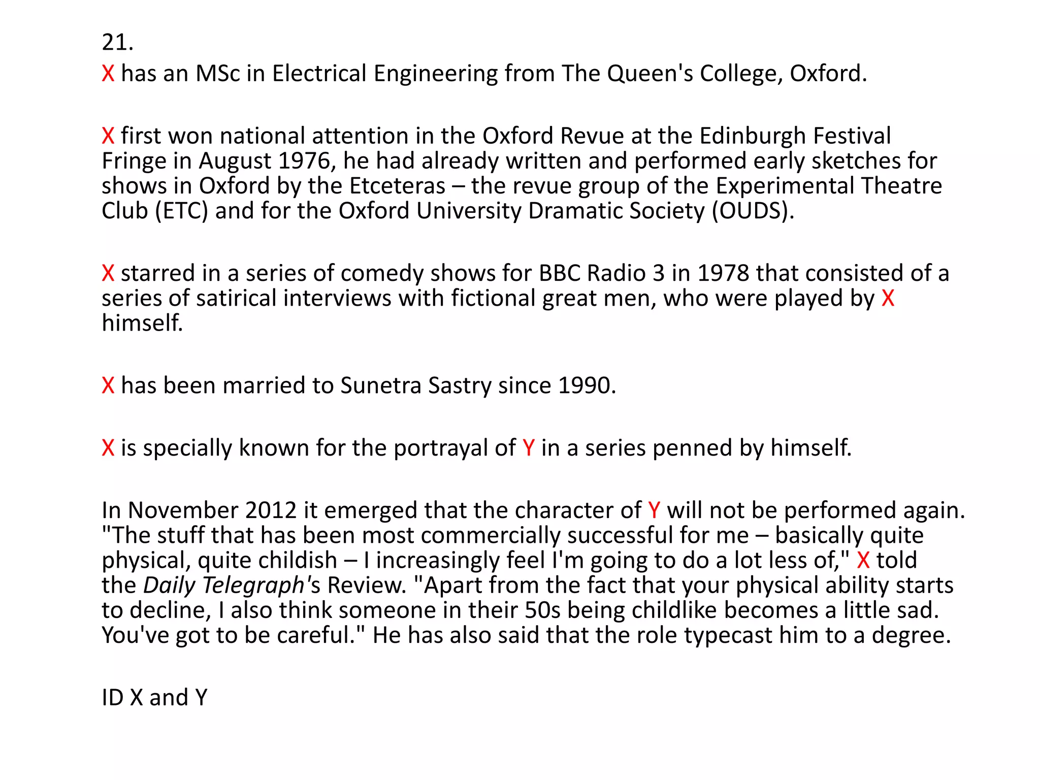 21.
X has an MSc in Electrical Engineering from The Queen's College, Oxford.
X first won national attention in the Oxford Revue at the Edinburgh Festival
Fringe in August 1976, he had already written and performed early sketches for
shows in Oxford by the Etceteras – the revue group of the Experimental Theatre
Club (ETC) and for the Oxford University Dramatic Society (OUDS).

X starred in a series of comedy shows for BBC Radio 3 in 1978 that consisted of a
series of satirical interviews with fictional great men, who were played by X
himself.
X has been married to Sunetra Sastry since 1990.

X is specially known for the portrayal of Y in a series penned by himself.
In November 2012 it emerged that the character of Y will not be performed again.
"The stuff that has been most commercially successful for me – basically quite
physical, quite childish – I increasingly feel I'm going to do a lot less of," X told
the Daily Telegraph's Review. "Apart from the fact that your physical ability starts
to decline, I also think someone in their 50s being childlike becomes a little sad.
You've got to be careful." He has also said that the role typecast him to a degree.
ID X and Y

 
