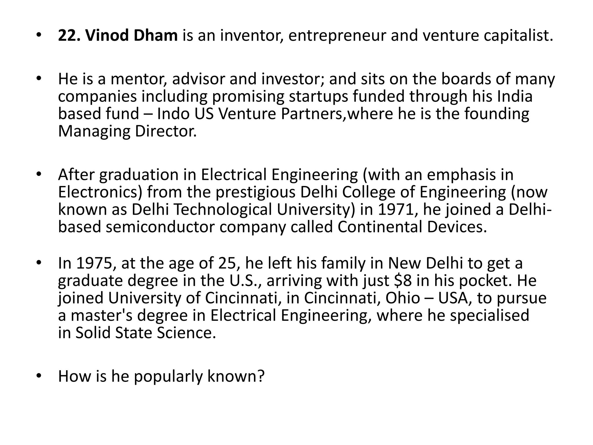 • 22. Vinod Dham is an inventor, entrepreneur and venture capitalist.
• He is a mentor, advisor and investor; and sits on the boards of many
companies including promising startups funded through his India
based fund – Indo US Venture Partners,where he is the founding
Managing Director.
• After graduation in Electrical Engineering (with an emphasis in
Electronics) from the prestigious Delhi College of Engineering (now
known as Delhi Technological University) in 1971, he joined a Delhibased semiconductor company called Continental Devices.
• In 1975, at the age of 25, he left his family in New Delhi to get a
graduate degree in the U.S., arriving with just $8 in his pocket. He
joined University of Cincinnati, in Cincinnati, Ohio – USA, to pursue
a master's degree in Electrical Engineering, where he specialised
in Solid State Science.
• How is he popularly known?

 