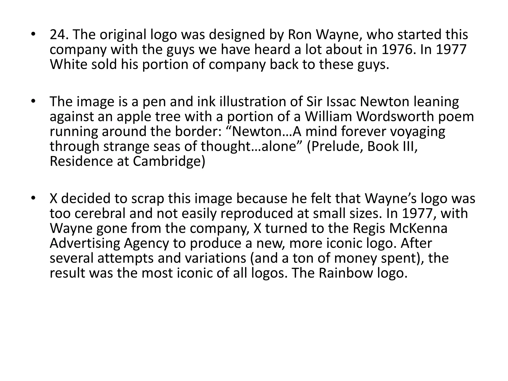 • 24. The original logo was designed by Ron Wayne, who started this
company with the guys we have heard a lot about in 1976. In 1977
White sold his portion of company back to these guys.
• The image is a pen and ink illustration of Sir Issac Newton leaning
against an apple tree with a portion of a William Wordsworth poem
running around the border: “Newton…A mind forever voyaging
through strange seas of thought…alone” (Prelude, Book III,
Residence at Cambridge)
• X decided to scrap this image because he felt that Wayne’s logo was
too cerebral and not easily reproduced at small sizes. In 1977, with
Wayne gone from the company, X turned to the Regis McKenna
Advertising Agency to produce a new, more iconic logo. After
several attempts and variations (and a ton of money spent), the
result was the most iconic of all logos. The Rainbow logo.

 
