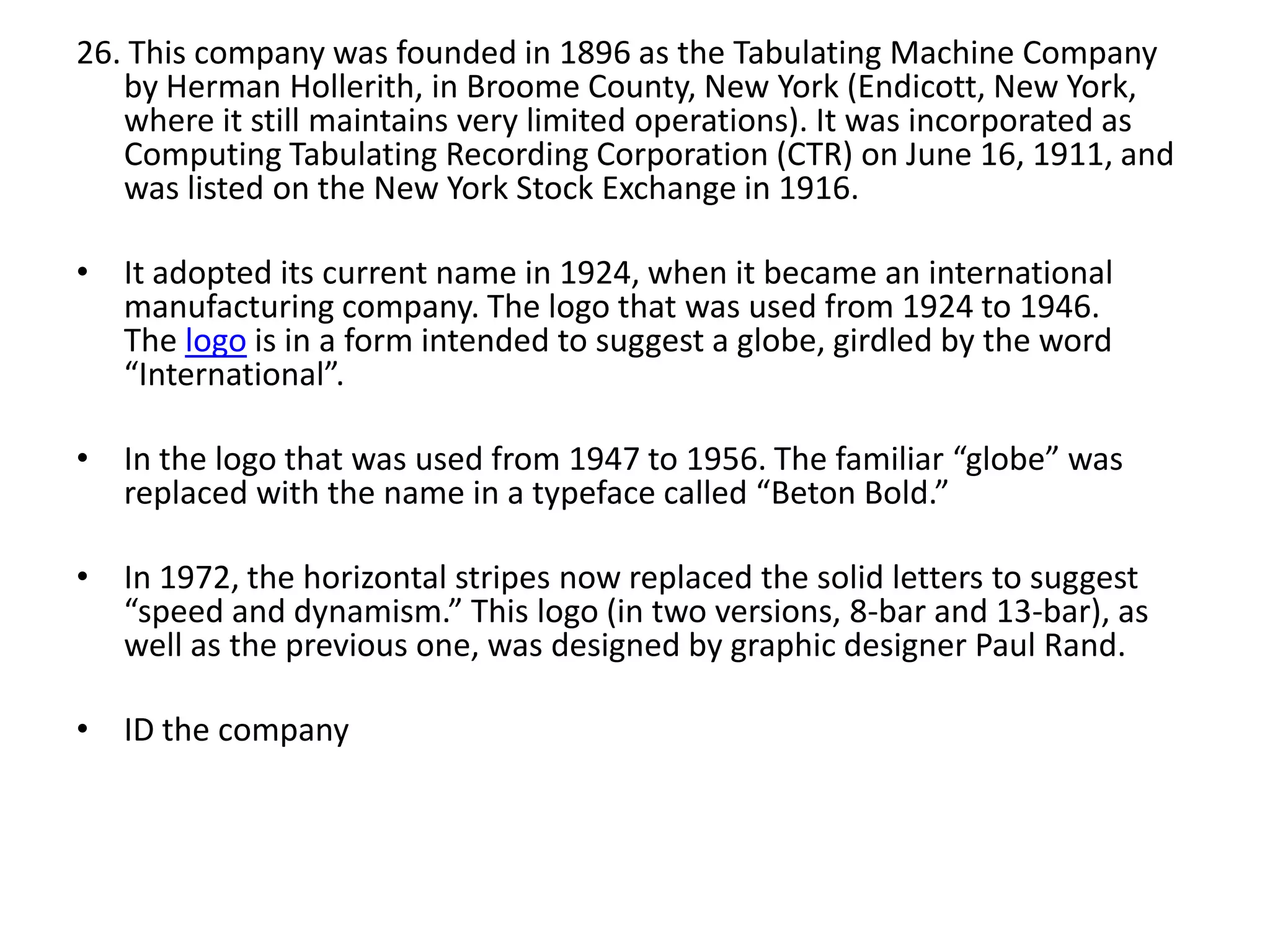 26. This company was founded in 1896 as the Tabulating Machine Company
by Herman Hollerith, in Broome County, New York (Endicott, New York,
where it still maintains very limited operations). It was incorporated as
Computing Tabulating Recording Corporation (CTR) on June 16, 1911, and
was listed on the New York Stock Exchange in 1916.
• It adopted its current name in 1924, when it became an international
manufacturing company. The logo that was used from 1924 to 1946.
The logo is in a form intended to suggest a globe, girdled by the word
“International”.
• In the logo that was used from 1947 to 1956. The familiar “globe” was
replaced with the name in a typeface called “Beton Bold.”
• In 1972, the horizontal stripes now replaced the solid letters to suggest
“speed and dynamism.” This logo (in two versions, 8-bar and 13-bar), as
well as the previous one, was designed by graphic designer Paul Rand.
• ID the company

 