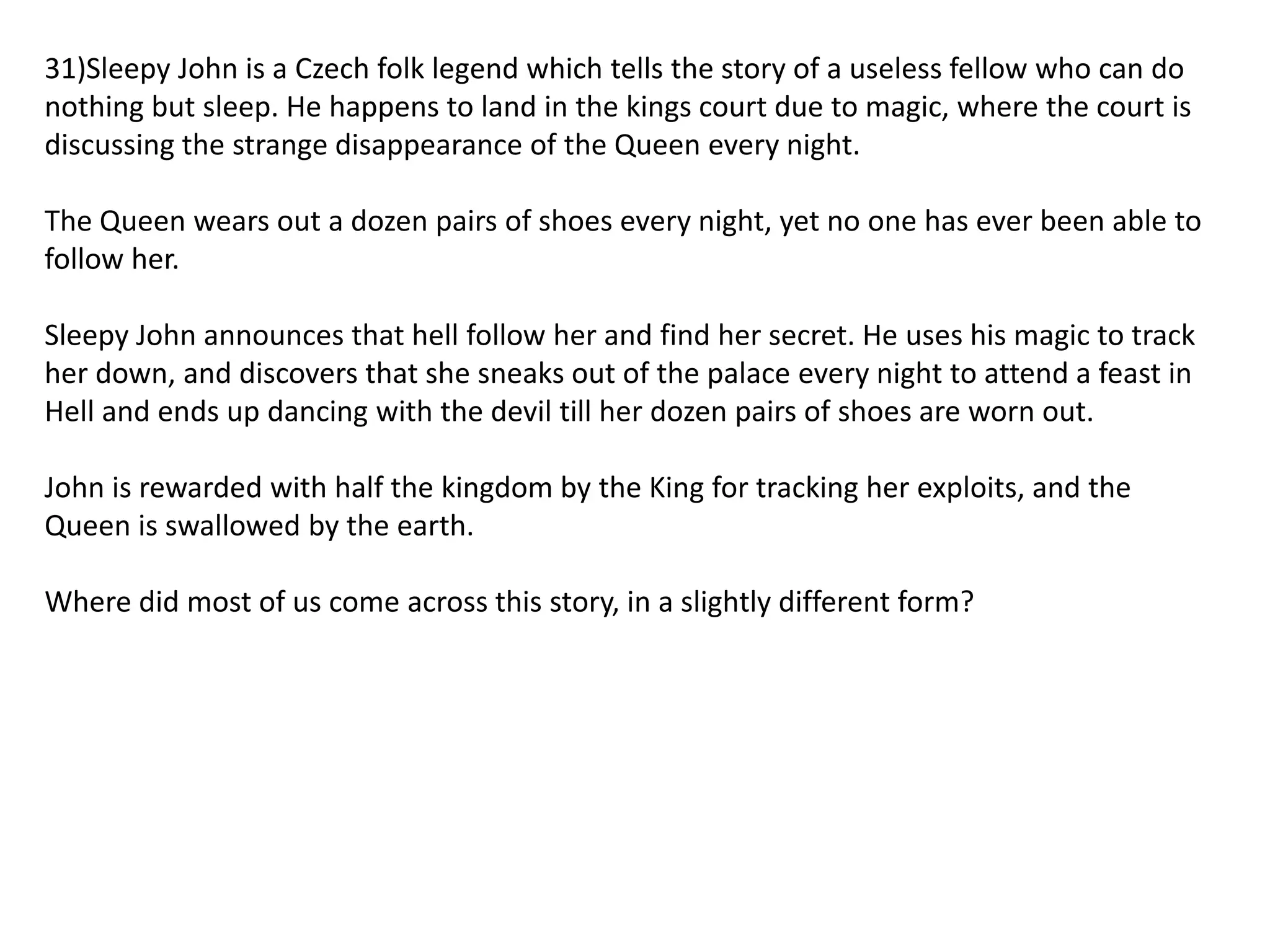 31)Sleepy John is a Czech folk legend which tells the story of a useless fellow who can do
nothing but sleep. He happens to land in the kings court due to magic, where the court is
discussing the strange disappearance of the Queen every night.
The Queen wears out a dozen pairs of shoes every night, yet no one has ever been able to
follow her.

Sleepy John announces that hell follow her and find her secret. He uses his magic to track
her down, and discovers that she sneaks out of the palace every night to attend a feast in
Hell and ends up dancing with the devil till her dozen pairs of shoes are worn out.
John is rewarded with half the kingdom by the King for tracking her exploits, and the
Queen is swallowed by the earth.
Where did most of us come across this story, in a slightly different form?

 