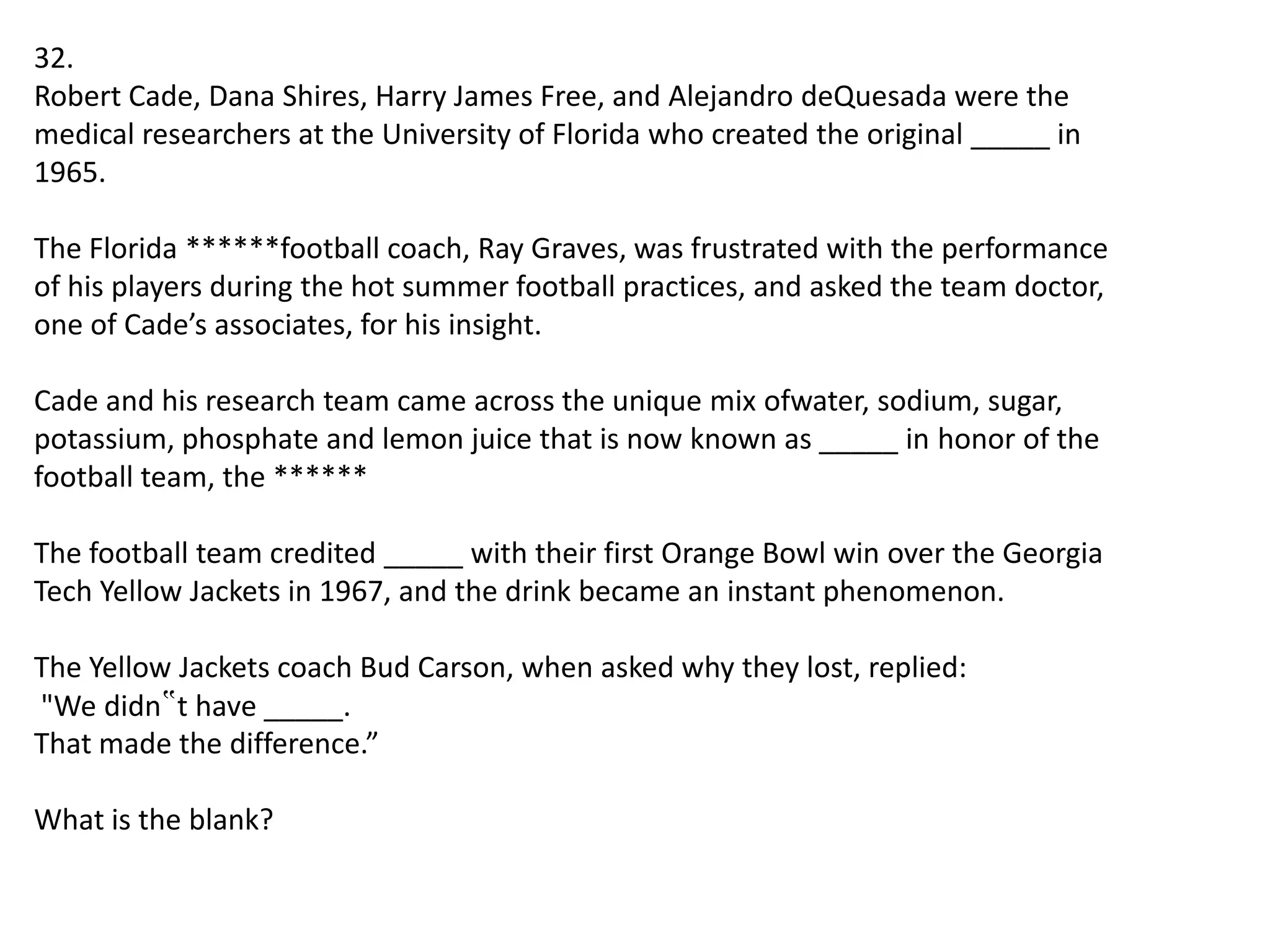 32.
Robert Cade, Dana Shires, Harry James Free, and Alejandro deQuesada were the
medical researchers at the University of Florida who created the original _____ in
1965.
The Florida ******football coach, Ray Graves, was frustrated with the performance
of his players during the hot summer football practices, and asked the team doctor,
one of Cade’s associates, for his insight.
Cade and his research team came across the unique mix ofwater, sodium, sugar,
potassium, phosphate and lemon juice that is now known as _____ in honor of the
football team, the ******
The football team credited _____ with their first Orange Bowl win over the Georgia
Tech Yellow Jackets in 1967, and the drink became an instant phenomenon.
The Yellow Jackets coach Bud Carson, when asked why they lost, replied:
"We didn‟t have _____.
That made the difference.”
What is the blank?

 