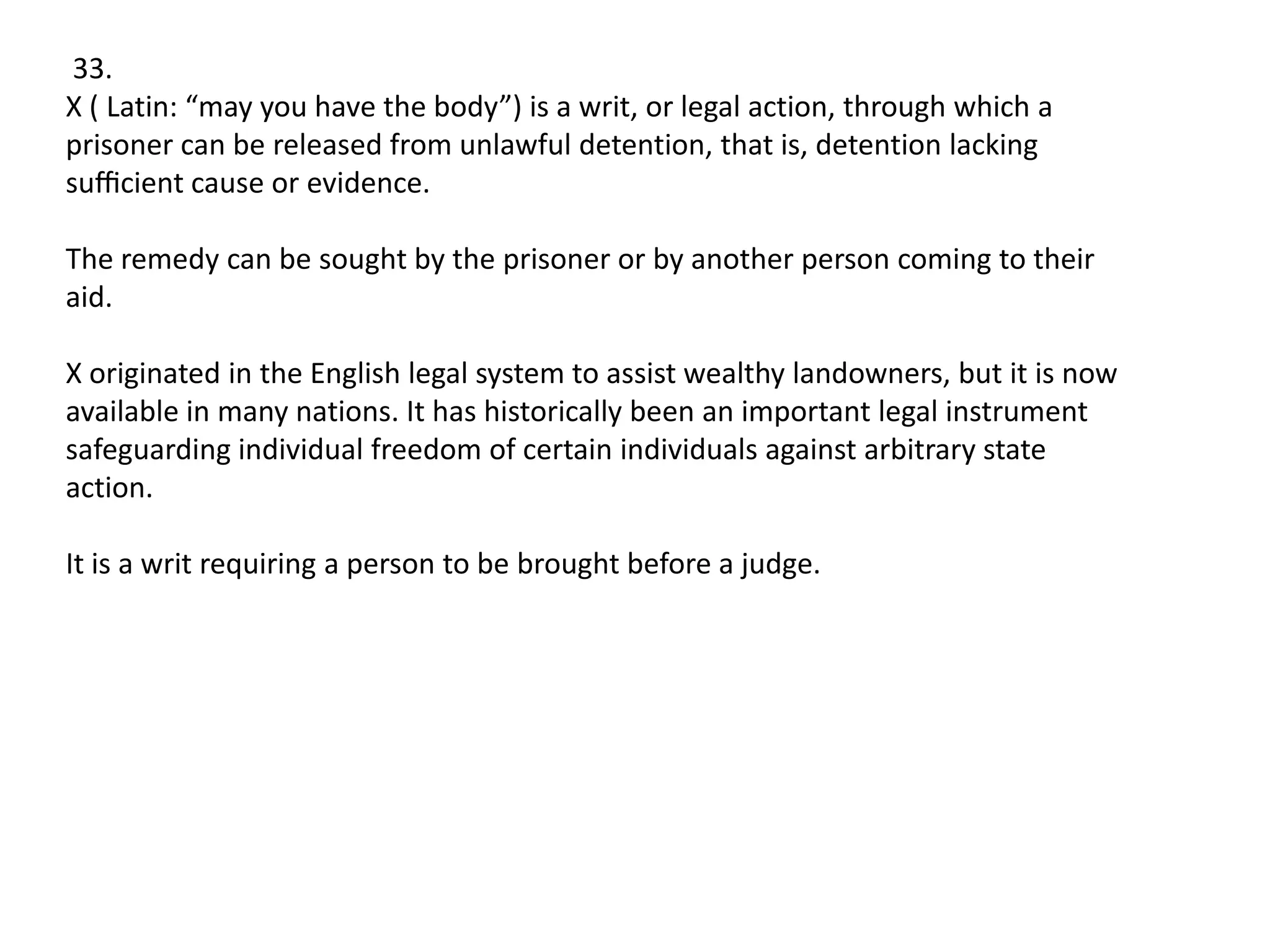 33.
X ( Latin: “may you have the body”) is a writ, or legal action, through which a
prisoner can be released from unlawful detention, that is, detention lacking
suﬃcient cause or evidence.
The remedy can be sought by the prisoner or by another person coming to their
aid.
X originated in the English legal system to assist wealthy landowners, but it is now
available in many nations. It has historically been an important legal instrument
safeguarding individual freedom of certain individuals against arbitrary state
action.
It is a writ requiring a person to be brought before a judge.

 