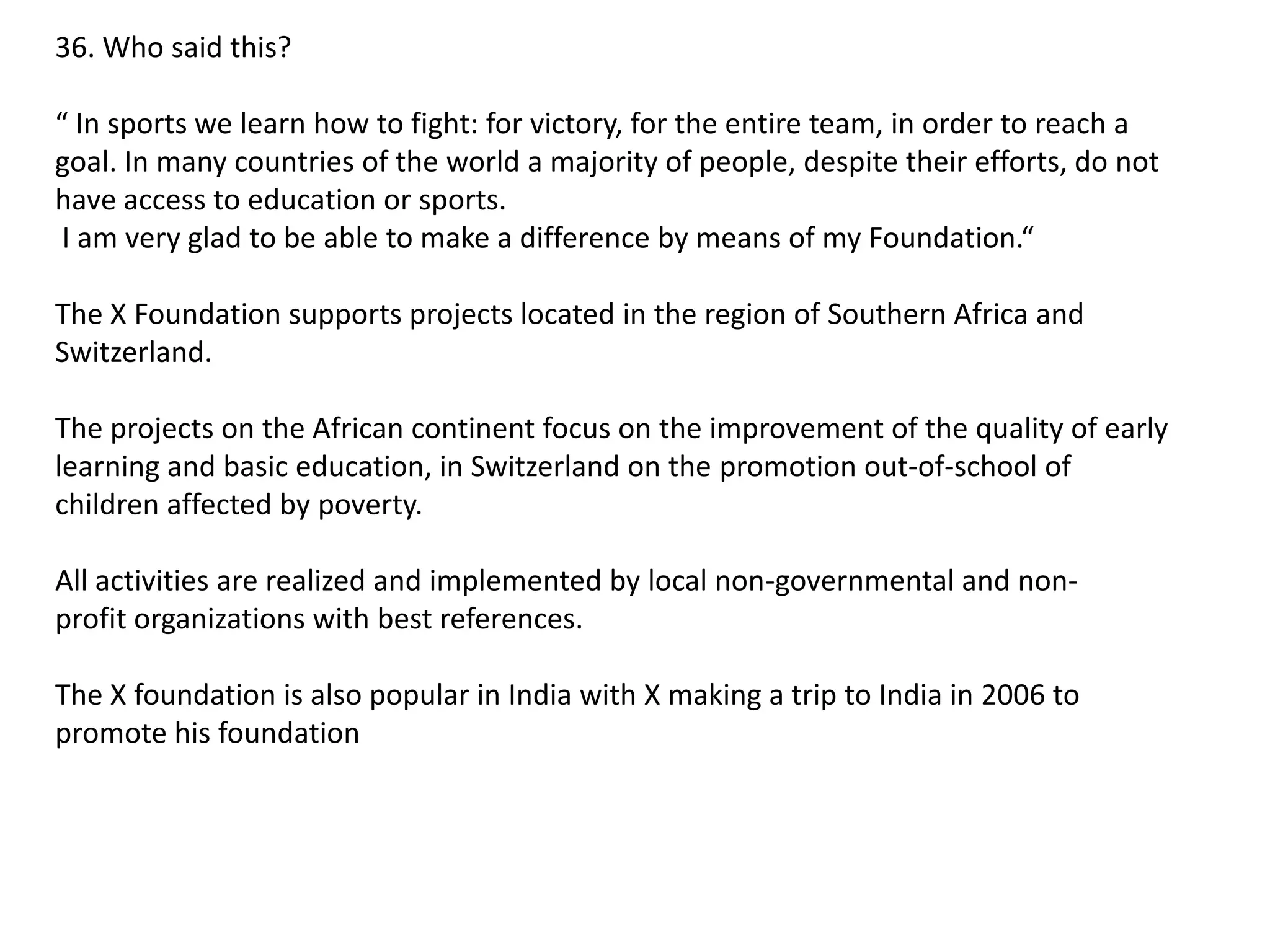 36. Who said this?
“ In sports we learn how to fight: for victory, for the entire team, in order to reach a
goal. In many countries of the world a majority of people, despite their efforts, do not
have access to education or sports.
I am very glad to be able to make a difference by means of my Foundation.“

The X Foundation supports projects located in the region of Southern Africa and
Switzerland.
The projects on the African continent focus on the improvement of the quality of early
learning and basic education, in Switzerland on the promotion out-of-school of
children affected by poverty.
All activities are realized and implemented by local non-governmental and nonprofit organizations with best references.
The X foundation is also popular in India with X making a trip to India in 2006 to
promote his foundation

 