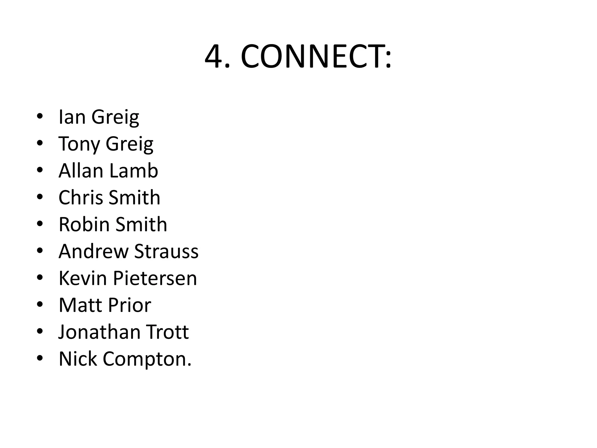 4. CONNECT:
•
•
•
•
•
•
•
•
•
•

Ian Greig
Tony Greig
Allan Lamb
Chris Smith
Robin Smith
Andrew Strauss
Kevin Pietersen
Matt Prior
Jonathan Trott
Nick Compton.

 
