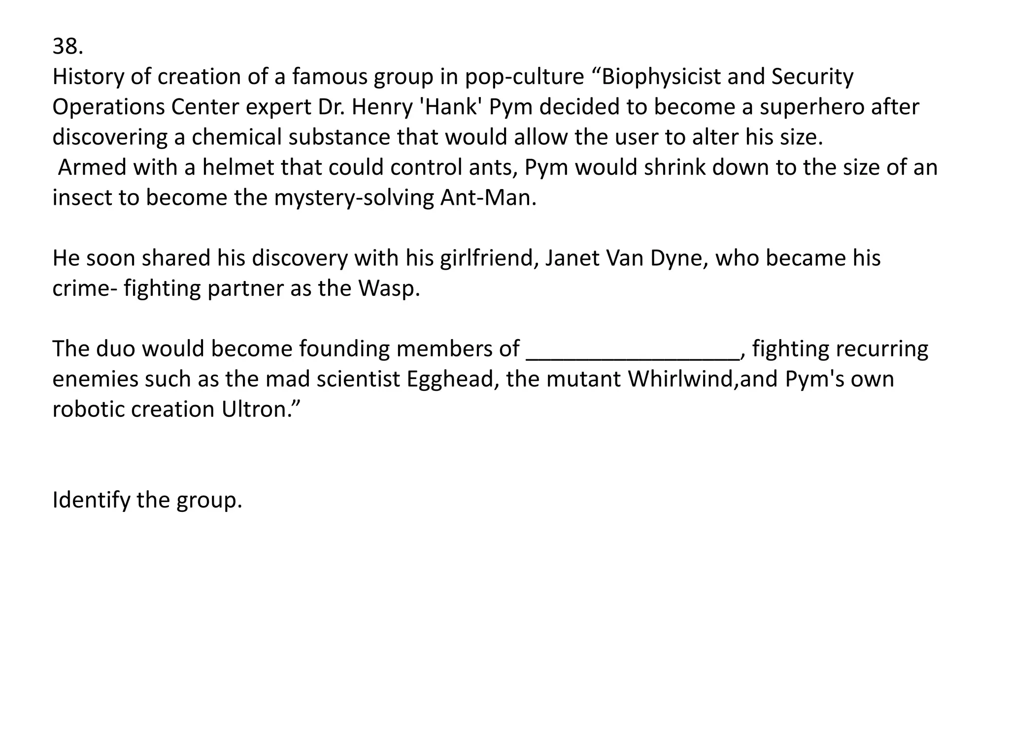 38.
History of creation of a famous group in pop-culture “Biophysicist and Security
Operations Center expert Dr. Henry 'Hank' Pym decided to become a superhero after
discovering a chemical substance that would allow the user to alter his size.
Armed with a helmet that could control ants, Pym would shrink down to the size of an
insect to become the mystery-solving Ant-Man.

He soon shared his discovery with his girlfriend, Janet Van Dyne, who became his
crime- fighting partner as the Wasp.
The duo would become founding members of _________________, fighting recurring
enemies such as the mad scientist Egghead, the mutant Whirlwind,and Pym's own
robotic creation Ultron.”

Identify the group.

 