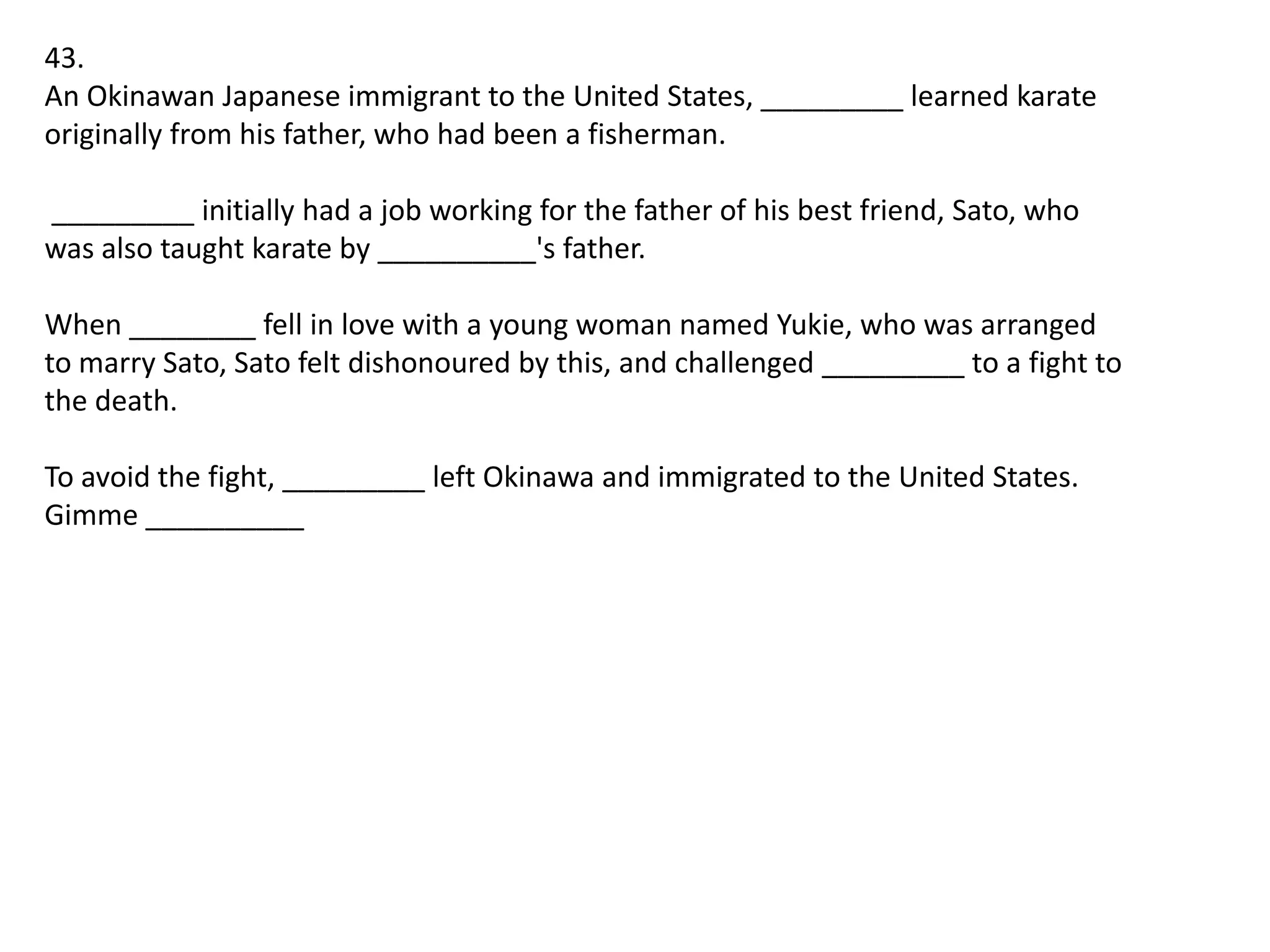 43.
An Okinawan Japanese immigrant to the United States, _________ learned karate
originally from his father, who had been a fisherman.
_________ initially had a job working for the father of his best friend, Sato, who
was also taught karate by __________'s father.

When ________ fell in love with a young woman named Yukie, who was arranged
to marry Sato, Sato felt dishonoured by this, and challenged _________ to a fight to
the death.
To avoid the fight, _________ left Okinawa and immigrated to the United States.
Gimme __________

 
