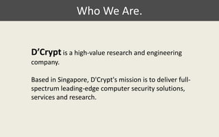 Who We Are. D’Cryptis a high-value research and engineering company.  Based in Singapore, D'Crypt's mission is to deliver full-spectrum leading-edge computer security solutions, services and research. 
