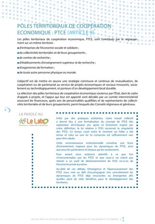 9
LOI ESS PAR LES ACTEURS DE L’ECONOMIE SOCIALE ET SOLIDAIRE ET LE CNCRES
PÔLES TERRITORIAUX DE COOPÉRATION
ECONOMIQUE : PTCE (ARTICLE 9)
Les pôles territoriaux de coopération économique, PTCE, sont constitués par le regroupe-
ment sur un même territoire :
■ d’entreprises de l’économie sociale et solidaire ;
■ de collectivités territoriales et de leurs groupements ;
■ de centres de recherche ;
■ d’établissements d’enseignement supérieur et de recherche ;
■ d’organismes de formation ;
■ de toute autre personne physique ou morale.
L’objectif est de mettre en œuvre une stratégie commune et continue de mutualisation, de
coopération ou de partenariat au service de projets économiques et sociaux innovants, socia-
lement ou technologiquement, et porteurs d’un développement local durable.
La sélection des pôles territoriaux de coopération économique soutenus par l’État, dans le cadre
d’appels à projets, et l’appui qui leur est apporté sont décidés par un comité interministériel
associant les financeurs, après avis de personnalités qualifiées et de représentants de collecti-
vités territoriales et de leurs groupements, parmi lesquels des Conseils régionaux et généraux.
Initié par des pratiques existantes, notre travail collectif
a donné lieu à une formalisation du concept de PTCE dès
septembre 2010.Quatre ans après et fortement inspiré par
notre définition, la loi relative à l’ESS reconnait la singularité
des PTCE. Ce temps court entre le moment où l’idée a été
émise et celui ou une loi l’a consacrée est suffisamment rare
pour être saluée.
Cette reconnaissance institutionnelle constitue une force
d’entrainement majeure pour les dynamiques de PTCE, ainsi
que pour les partenaires et réseaux qui les soutiennent.
Pour autant nous resterons attentifs à ce que l’on
n’instrumentalise pas les PTCE et que ceux-ci ne soient pas
réduits à un outil de décloisonnement de l’ESS vis-à-vis de
l’économie privée lucrative.
Au-delà de ces débats, l’émergence et l’épanouissement des
PTCE nous met au défi d’accompagner très concrètement les
dynamiques de PTCE déjà structurées ou émergentes afin
qu’elles aient de réels bénéfices pour le développement des
territoires.
LA PAROLE AU
 