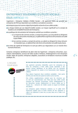 10
LOI ESS PAR LES ACTEURS DE L’ECONOMIE SOCIALE ET SOLIDAIRE ET LE CNCRES
ENTREPRISES SOLIDAIRES D’UTILITÉ SOCIALE :
ESUS (ARTICLE 11)
L’agrément « Entreprise Solidaire d’Utilité Sociale », dit agrément ESUS, est accordé aux
entreprises de l’ESS qui répondent aux conditions cumulatives suivantes :
■ L’entreprise poursuit comme objectif principal la recherche d’une utilité sociale ;
■ La charge induite par son objectif d’utilité sociale a un impact significatif sur le compte de
résultat ou la rentabilité financière de l’entreprise ;
■ La politique de rémunération de l’entreprise satisfait aux conditions suivantes :
■ a) La moyenne des sommes versées, y compris les primes, aux cinq salariés ou dirigeants
les mieux rémunérés n’excède pas, un plafond fixé à sept fois la rémunération annuelle
la plus faible ;
■ b) Les sommes versées, y compris les primes, au salarié ou dirigeant le mieux rémuné-
ré n’excèdent pas, un plafond fixé à dix fois la rémunération annuelle la plus basse.
■ Les titres de capital de l’entreprise ne sont pas admis aux négociations sur un marché d’ins-
truments financiers.
Certaines entreprises bénéficient de plein droit de l’agrément : entreprises d’insertion, asso-
ciations intermédiaires, services de l’aide sociale à l’enfance, d’hébergement et de réinsertion
sociale, régies de quartier, entreprises adaptées, associations et fondations reconnues d’utilité
publique, etc.
Cet agrément permettra d’identifier, parmi les entreprises de
l’ESS, les entreprises à forte utilité sociale répondant à des
besoins sociaux spécifiques, et de flécher vers ces structures
certains dispositifs de soutien et de financement, dont l’épargne
solidaire.
Pour obtenir l’agrément deux conditions préalables : faire partie
de l’ESS, avoir des titres de capital non admis sur les marchés.
Des critères supplémentaires existent pour les structures qui
ne sont pas conventionnées avec l’Etat pour leur utilité sociale
(Insertion par l’Activité Economique, Centre d’Hébergement et
de Réinsertion Sociale, Etablissement et Service d’Aide par le
Travail, etc.) : recherche de l’utilité sociale et respect de l’échelle
des salaires.
Les entreprises agrées Entreprises solidaires au 31 juillet 2014
demeurent agréées pour la durée restante de leur agrément si
celle-ci est supérieure à deux ans, ou pour deux ans si celle-ci est
inférieure.
IL RÉSUME
POUR NOUS
 