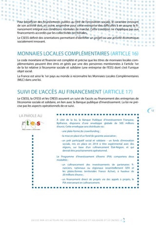12
LOI ESS PAR LES ACTEURS DE L’ECONOMIE SOCIALE ET SOLIDAIRE ET LE CNCRES
Pour bénéficier des financements publics au titre de l’innovation sociale, le caractère innovant
de son activité doit, en outre, engendrer pour cette entreprise des difficultés à en assurer le fi-
nancement intégral aux conditions normales de marché. Cette condition ne s’applique pas aux
financements accordés par les collectivités territoriales.
Le CSESS définit des orientations permettant d’identifier un projet ou une activité économique
socialement innovant.
MONNAIES LOCALES COMPLÉMENTAIRES (ARTICLE 16)
Le code monétaire et financier est complété et précise que les titres de monnaies locales com-
plémentaires peuvent être émis et gérés par une des personnes mentionnées à l’article 1er
de la loi relative à l’économie sociale et solidaire (une entreprise de l’ESS) dont c’est l’unique
objet social.
La France est ainsi le 1er pays au monde à reconnaître les Monnaies Locales Complémentaires
(MLC) dans une loi.
SUIVI DE L’ACCÈS AU FINANCEMENT (ARTICLE 17)
Le CSESS, la CFESS et les CRESS assurent un suivi de l’accès au financement des entreprises de
l’économie sociale et solidaire, en lien avec la Banque publique d’investissement. La loi ne pré-
cise pas les aspects opérationnels de ce suivi.
À côté de la loi, la Banque Publique d’Investissement Française,
Bpifrance, disposera d’une enveloppe globale de 500 millions
d’euros. Cette enveloppe sera distribuée via :
• une plate-forme de crownfunding ;
• la mise en place d’un fond de garantie associative ;
• un prêt participatif social et solidaire - un fonds d’innovation
sociale, mis en place en 2014 à titre expérimental avec des
régions, sur base d’un cofinancement État-Région, et qui
devrait être prochainement opérationnel.
Le Programme d’Investissement d’Avenir (PIA) comportera deux
modalités :
• un cofinancement des investissements de partenaires fi-
nanciers, nationaux ou régionaux (essentiellement SIFA et
les plates-formes territoriales France Active), à hauteur de
20 millions d’euros ;
• un financement direct de projets via des appels à projets, le
PIA intervenant en cofinancement.
LA PAROLE AU
 