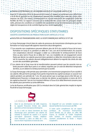 16
LOI ESS PAR LES ACTEURS DE L’ECONOMIE SOCIALE ET SOLIDAIRE ET LE CNCRES
■ UNIONS D’ENTREPRISES DE L’ÉCONOMIE SOCIALES ET SOLIDAIRE (ARTICLE 26)
Avant le 31 décembre 2014, le gouvernement remet un rapport au parlement pour déterminer
si la loi de 47 (portant sur les coopératives) pourrait être modifiée pour créer des unions d’en-
treprises de l’ESS. Ces unions constitueraient un nouvel instrument de coopération entre les
familles de l’ESS. Ce rapport s’assurera de la conformité des unions avec les principes coopé-
ratifs, précisera les conditions et modalités de constitution et de fonctionnement ainsi que les
règles de transparence et de contrôle légal qui leur seront applicables.
DISPOSITIONS SPÉCIFIQUES STATUTAIRES
SOCIÉTÉS COOPÉRATIVES DE PRODUCTION (SCOP) (ARTICLES 27 À 32)
■ FACILITER LES TRANSMISSIONS AVEC LA SCOP D’AMORÇAGE (ARTICLE 27 ET 28)
La Scop d’amorçage s’inscrit dans le cadre du processus de transmission d’entreprise par trans-
formation en Scop auquel elle apporte néanmoins deux dérogations.
1°) Les associés non coopérateurs peuvent détenir plus de 50 % du capital à l’issue de la trans-
formation en Scop et ce, pendant un délai de 7 ans. Lors de la transformation, les associés
non coopérateurs devront s’engager à céder ou à demander le remboursement de leurs
titres au plus tard à l’issue de ce délai de 7 ans. Les modalités de cet engagement seront
fixées par décret. Les salariés pourront donc pendant ce délai être minoritaires dans le capi-
tal. En revanche, les salariés devront obligatoirement détenir la majorité des droits de vote
au sein des assemblées générales.
2°) Les statuts de la Scop issue de la transformation peuvent prévoir que les associés non-sa-
lariés peuvent céder leurs parts à un salarié, majorées par un coût de détention temporaire
de titres, ou en obtenir le remboursement par la société.
La Scop d’amorçage a été pensée pour permettre une transmission progressive d’une société à
ses salariés. Elle permet le portage d’une partie importante du capital social par un associé non
salarié pendant une période de 7 ans. On peut penser que ce portage pourra être fait par un
établissement financier, à charge pour ce dernier de réduire sa participation à moins de 50 %
du capital au bout de 7 ans et à un montant inférieur à l’issue d’un délai librement convenu avec
les salariés pour permettre sa sortie définitive.
La loi de finances rectificative pour 2013 a introduit dans le Code général des impôts le régime
fiscal de la Scop d’amorçage.
LA PAROLE À
Dans le cas d’entreprises de taille moyenne,
la capacité financière limitée des salariés
peut être un frein à la reprise d’entreprise.
La loi a créé ce statut transitoire de Scop
d’amorçage pour permettre aux salariés de
racheter la majorité du capital à un associé
non-salarié (personne morale, établisse-
ment financier…), dans un délai de 7 ans,
tout en étant majoritaires en droit de vote
Ce dispositif est une véritable novation qui
devrait faciliter les transmissions de PME.
A noter qu’en complément de cet aspect
juridique, de nouveaux financements
seront bientôt mis en place. En effet, BPI
France, la CGSCOP, le Crédit Coopératif,
Esfin Gestion, et d’autres investisseurs
montent actuellement le fonds « Impact
Coopératif ».
 