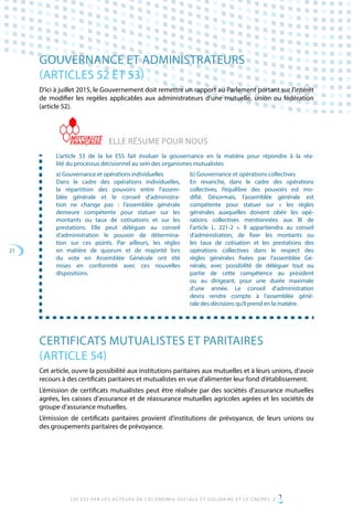 21
LOI ESS PAR LES ACTEURS DE L’ECONOMIE SOCIALE ET SOLIDAIRE ET LE CNCRES
GOUVERNANCE ET ADMINISTRATEURS
(ARTICLES 52 ET 53)
D’ici à juillet 2015, le Gouvernement doit remettre un rapport au Parlement portant sur l’intérêt
de modifier les regèles applicables aux administrateurs d’une mutuelle, union ou fédération
(article 52).
ELLE RÉSUME POUR NOUS
L’article 53 de la loi ESS fait évoluer la gouvernance en la matière pour répondre à la réa-
lité du processus décisionnel au sein des organismes mutualistes.
a) Gouvernance et opérations individuelles
Dans le cadre des opérations individuelles,
la répartition des pouvoirs entre l’assem-
blée générale et le conseil d’administra-
tion ne change pas  : l’assemblée générale
demeure compétente pour statuer sur les
montants ou taux de cotisations et sur les
prestations. Elle peut déléguer au conseil
d’administration le pouvoir de détermina-
tion sur ces points. Par ailleurs, les règles
en matière de quorum et de majorité lors
du vote en Assemblée Générale ont été
mises en conformité avec ces nouvelles
dispositions.
b) Gouvernance et opérations collectives
En revanche, dans le cadre des opérations
collectives, l’équilibre des pouvoirs est mo-
difié. Désormais, l’assemblée générale est
compétente pour statuer sur « les règles
générales auxquelles doivent obéir les opé-
rations collectives mentionnées aux III de
l’article L. 221-2 ». Il appartiendra au conseil
d’administration, de fixer les montants ou
les taux de cotisation et les prestations des
opérations collectives dans le respect des
règles générales fixées par l’assemblée Gé-
nérale, avec possibilité de déléguer tout ou
partie de cette compétence au président
ou au dirigeant, pour une durée maximale
d’une année. Le conseil d’administration
devra rendre compte à l’assemblée géné-
rale des décisions qu’il prend en la matière.
CERTIFICATS MUTUALISTES ET PARITAIRES
(ARTICLE 54)
Cet article, ouvre la possibilité aux institutions paritaires aux mutuelles et à leurs unions, d’avoir
recours à des certificats paritaires et mutualistes en vue d’alimenter leur fond d’établissement.
L’émission de certificats mutualistes peut être réalisée par des sociétés d’assurance mutuelles
agrées, les caisses d’assurance et de réassurance mutuelles agricoles agrées et les sociétés de
groupe d’assurance mutuelles.
L’émission de certificats paritaires provient d’institutions de prévoyance, de leurs unions ou
des groupements paritaires de prévoyance.
 