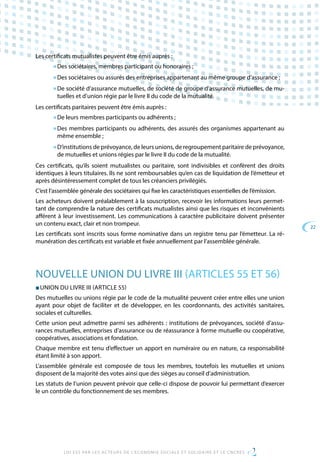 22
LOI ESS PAR LES ACTEURS DE L’ECONOMIE SOCIALE ET SOLIDAIRE ET LE CNCRES
Les certificats mutualistes peuvent être émis auprès :
■ Des sociétaires, membres participant ou honoraires ;
■ Des sociétaires ou assurés des entreprises appartenant au même groupe d’assurance ;
■ De société d’assurance mutuelles, de société de groupe d’assurance mutuelles, de mu-
tuelles et d’union régie par le livre II du code de la mutualité.
Les certificats paritaires peuvent être émis auprès :
■ De leurs membres participants ou adhérents ;
■ Des membres participants ou adhérents, des assurés des organismes appartenant au
même ensemble ;
■ D’institutions de prévoyance, de leurs unions, de regroupement paritaire de prévoyance,
de mutuelles et unions régies par le livre II du code de la mutualité.
Ces certificats, qu’ils soient mutualistes ou paritaire, sont indivisibles et confèrent des droits
identiques à leurs titulaires. Ils ne sont remboursables qu’en cas de liquidation de l’émetteur et
après désintéressement complet de tous les créanciers privilégiés.
C’est l’assemblée générale des sociétaires qui fixe les caractéristiques essentielles de l’émission.
Les acheteurs doivent préalablement à la souscription, recevoir les informations leurs permet-
tant de comprendre la nature des certificats mutualistes ainsi que les risques et inconvénients
afférent à leur investissement. Les communications à caractère publicitaire doivent présenter
un contenu exact, clair et non trompeur.
Les certificats sont inscrits sous forme nominative dans un registre tenu par l’émetteur. La ré-
munération des certificats est variable et fixée annuellement par l’assemblée générale.
NOUVELLE UNION DU LIVRE III (ARTICLES 55 ET 56)
■ UNION DU LIVRE III (ARTICLE 55)
Des mutuelles ou unions régie par le code de la mutualité peuvent créer entre elles une union
ayant pour objet de faciliter et de développer, en les coordonnants, des activités sanitaires,
sociales et culturelles.
Cette union peut admettre parmi ses adhérents : institutions de prévoyances, société d’assu-
rances mutuelles, entreprises d’assurance ou de réassurance à forme mutuelle ou coopérative,
coopératives, associations et fondation.
Chaque membre est tenu d’effectuer un apport en numéraire ou en nature, ca responsabilité
étant limité à son apport.
L’assemblée générale est composée de tous les membres, toutefois les mutuelles et unions
disposent de la majorité des votes ainsi que des sièges au conseil d’administration.
Les statuts de l’union peuvent prévoir que celle-ci dispose de pouvoir lui permettant d’exercer
le un contrôle du fonctionnement de ses membres.
 