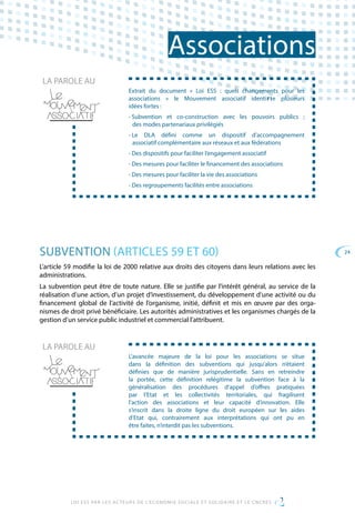 24
LOI ESS PAR LES ACTEURS DE L’ECONOMIE SOCIALE ET SOLIDAIRE ET LE CNCRES
Associations
Extrait du document « Loi ESS : quels changements pour les
associations » le Mouvement associatif identi  e plusieurs
idées fortes :
• Subvention et co-construction avec les pouvoirs publics ;
des modes partenariaux privilégiés
• Le DLA défini comme un dispositif d’accompagnement
associatif complémentaire aux réseaux et aux fédérations
• Des dispositifs pour faciliter l’engagement associatif
• Des mesures pour faciliter le financement des associations
• Des mesures pour faciliter la vie des associations
• Des regroupements facilités entre associations
LA PAROLE AU
SUBVENTION (ARTICLES 59 ET 60)
L’article 59 modifie la loi de 2000 relative aux droits des citoyens dans leurs relations avec les
administrations.
La subvention peut être de toute nature. Elle se justifie par l’intérêt général, au service de la
réalisation d’une action, d’un projet d’investissement, du développement d’une activité ou du
financement global de l’activité de l’organisme, initié, définit et mis en œuvre par des orga-
nismes de droit privé bénéficiaire. Les autorités administratives et les organismes chargés de la
gestion d’un service public industriel et commercial l’attribuent.
L’avancée majeure de la loi pour les associations se situe
dans la définition des subventions qui jusqu’alors n’étaient
définies que de manière jurisprudentielle. Sans en retreindre
la portée, cette définition relégitime la subvention face à la
généralisation des procédures d’appel d’offres pratiquées
par l’Etat et les collectivités territoriales, qui fragilisent
l’action des associations et leur capacité d’innovation. Elle
s’inscrit dans la droite ligne du droit européen sur les aides
d’Etat qui, contrairement aux interprétations qui ont pu en
être faites, n’interdit pas les subventions.
LA PAROLE AU
 