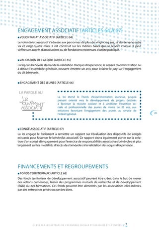 26
LOI ESS PAR LES ACTEURS DE L’ECONOMIE SOCIALE ET SOLIDAIRE ET LE CNCRES
ENGAGEMENT ASSOCIATIF (ARTICLES 64 À 67)
■ VOLONTARIAT ASSOCIATIF (ARTICLE 64)
Le volontariat associatif s’adresse aux personnes de plus de vingt-cinq ans, sa durée varie entre
six et vingt-quatre mois. Il est construit sur les mêmes bases que le service civique. Il peut
s’effectuer auprès d’associations ou de fondations reconnues d’utilité publique.
■ VALIDATION DES ACQUIS (ARTICLE 65)
Lorsqu’un bénévole demande la validation d’acquis d’expérience, le conseil d’administration ou
à défaut l’assemblée générale, peuvent émettre un avis pour éclairer le jury sur l’engagement
du dit bénévole.
■ ENGAGEMENT DES JEUNES (ARTICLE 66)
La loi étend le Fonds d’expérimentation jeunesse, jusqu’à
présent orienté vers le développement de projets destinés
à favoriser la réussite scolaire et à améliorer l’insertion so-
ciale et professionnelle des jeunes de moins de 25 ans, aux
initiatives favorisant l’engagement des jeunes au service de
l’intérêt général.
LA PAROLE AU
■ CONGÉ ASSOCIATIF (ARTICLE 67)
La loi engage le Parlement à remettre un rapport sur l’évaluation des dispositifs de congés
existants pour favoriser le bénévolat associatif. Ce rapport devra également porter sur la créa-
tion d’un congé d’engagement pour l’exercice de responsabilités associatives bénévoles et plus
largement sur les modalités d’accès des bénévoles à la validation des acquis d’expérience.
FINANCEMENTS ET REGROUPEMENTS
■ FONDS TERRITORIAUX (ARTICLE 68)
Des fonds territoriaux de développement associatif peuvent être crées, dans le but de mener
des actions communes, lancer des programmes mutuels de recherche et de développement
(RD) ou des formations. Ces fonds peuvent être alimentés par les associations elles-mêmes,
par des entreprises privés ou par des dons.
 