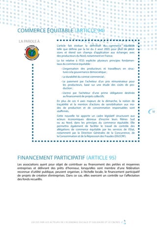 32
LOI ESS PAR LES ACTEURS DE L’ECONOMIE SOCIALE ET SOLIDAIRE ET LE CNCRES
COMMERCE ÉQUITABLE (ARTICLE 94)
L’article fait évoluer la définition du commerce équitable
telle que définie par la loi du 2 aout 2005 pour plus de préci-
sions et étend son champs d’application aux échanges avec
des producteurs du Nord, notamment en France.
La loi relative à l’ESS explicite plusieurs principes fondamen-
taux du commerce équitable :
• L’organisation des producteurs et travailleurs en struc-
tures à la gouvernance démocratique ;
• La durabilité du contrat commercial ;
• Le paiement par l’acheteur d’un prix rémunérateur pour
les producteurs, basé sur une étude des coûts de pro-
duction ;
• L’octroi par l’acheteur d’une prime obligatoire destinée
au financement de projets collectifs.
En plus de ces 4 axes majeurs de la démarche, la notion de
traçabilité et la mention d’actions de sensibilisation aux mo-
des de production et de consommation responsables sont
réaffirmés.
Cette nouvelle loi apporte un cadre législatif structurant aux
acteurs économiques désireux d’inscrire leurs filières Sud
ou au Nord, dans les principes du commerce équitable. Elle
permettra également de faciliter le travail de contrôle des
allégations de commerce équitable par les services de l’Etat,
notamment par la Direction Générales de la Concurrence, de
la Consommation et de la Répression des Fraudes (DGCCRF).
LA PAROLE À
FINANCEMENT PARTICIPATIF (ARTICLE 95)
Les associations ayant pour objet de contribuer au financement des petites et moyennes
entreprises et délivrant des prêts d’honneur, lorsqu’elles sont membre d’une fédération
reconnue d’utilité publique, peuvent organiser, à l’échelle locale, le financement participatif
de projets de création d’entreprises. Dans ce cas, elles exercent un contrôle sur l’affectation
des fonds recueillis.
 