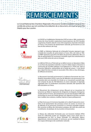 Le Conseil National des Chambres Régionales d’Economie Sociale et Solidaire remercie l’en-
semble des acteurs qui ont contribué à la rédaction de ce document, ainsi que la Caisse Des
Dépôts pour leur soutien.
La CGSCOP ou Confédération Générale des SCOP est née en 1884, coordonne le
réseau des Scop (Sociétés coopératives et participatives), des SCIC (Sociétés
coopératives d’intérêt collectif) et des CAE (Coopératives d’activité et d’emploi)
en France. C’est l’instance de représentation nationale, qui fonctionne sur une
base de libre adhésion des Scop.
La FNMF ou Fédération Nationale de la Mutualité Française regroupe la qua-
si-totalité des mutuelles de santé existant en France. Elle a été créée en 1902.
La FNMF représente aujourd’hui 38 millions de personnes adhérentes. Elle a un
rôle de représentation du mouvement mutualiste auprès des institutionnels et
gère aussi 2500 centres de soins et cliniques.
Le LABO de l’ESS est un Think tank qui se définit comme un laboratoire d’idées
et une force de propositions destinée à nourrir le débat citoyen et favoriser la
construction de nouvelles politiques. Il est également un « Think Link » dans sa
dimension fédératrice, représentative de la variété des acteurs . Il s’est donné
pour objectif de faire connaître et reconnaître l’ESS, d’être un lieu d’échanges,
de réflexions et d’actions.
Le Mouvement Associatif anciennement la Conférence Permanente des Coor-
dinations Associatives (CPCA) a pour but de défendre et de promouvoir la vie
associative dans son ensemble et se fonde sur un mouvement associatif orga-
nisé composé de plus de 700 fédérations et unions nationales et régionales
regroupées dans 16 coordinations associatives nationales. Elle représente 500
000 associations en France.
Le Mouvement des entrepreneurs sociaux (Mouves) est un mouvement de
personnes qui fédère et représente des dirigeantes et dirigeants d’entreprises
sociales partout en France ; des entrepreneurs qui ont choisi de placer l’efficacité
économique au service de l’intérêt général. Leur objectifs est de faire connaitre
leurs modèles, leurs solutions, mobiliser l’opinion et peser politiquement.
La Plate-Forme pour le Commerce Equitable est le collectif national de concer-
tation et de représentation des principaux acteurs du secteur. Sa mission est
de défendre et de promouvoir activement un commerce équitable exigeant.
Elle concentre et diffuse des informations pratiques, elle mène des actions de
sensibilisation, de plaidoyer, de structuration et de promotion.
Le Réseau des collectivités Territoriales pour une Economie Solidaire (RTES)
réunit les collectivités locales qui s’engagent autour d’une charte pour le
développement de l’ESS. Le réseau rassemble 122 collectivités, régions,
départements, intercommunalités et communes, qui ont manifesté le besoin
d’un espace d’échanges et de coordination nationale.
REMERCIEMENTS
 