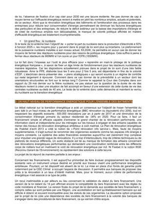 de loi, l’absence de fixation d’un cap clair pour 2030 est une lacune évidente. Ne pas donner de cap à
moyen terme sur l'efficacité énergétique revient à mettre en péril les nombreux emplois, actuels et potentiels,
de ce secteur. Alors que la rénovation énergétique des bâtiments et l'amélioration des processus dans les
entreprises pour réduire leur consommation d'énergie permettraient de diminuer les factures énergétiques
des particuliers et des entreprises, de réduire le déficit extérieur par la baisse des importations d'énergie et
de créer de nombreux emplois non délocalisables, le manque de volonté politique affichée en matière
d'efficacité énergétique est totalement incompréhensible.
• Un grand flou : le nucléaire
Si le texte de loi entérine bien l’objectif de « porter la part du nucléaire dans la production d'électricité à 50%
à horizon 2025 », les moyens pour y parvenir dans le projet de loi sont plus qu’incertains. Le plafonnement
de la puissance nucléaire installée à son niveau actuel, 63,2GW, ne permettra en aucun cas de donner les
moyens de fermer des réacteurs nucléaires pour des raisons de politique énergétique. Cela suffira à peine à
fermer deux réacteurs de 900MW si l’on ouvre un jour l’EPR (1650MW).
La loi fait donc l’impasse sur l’outil le plus efficace pour « reprendre en main le pilotage de la politique
énergétique française », à savoir de fixer un âge limite de fonctionnement pour les réacteurs nucléaires de
manière législative. Car les dispositions actuellement prévues dans le projet de loi sont d’une très faible
robustesse. Ainsi la PPE, élaborée tous les 5 ans pour 2 fois 5 ans, est dépendante in fine de la volonté
d’EDF. L’électricien devra présenter des « plans stratégiques » qui seront soumis à un régime de contrôle
qui reste largement à éprouver. Comment dans ce cas donner de la prévisibilité à un secteur dont les
orientations structurelles se font sur le temps long ? Comme le rappelait la Cour des Comptes dans son
rapport du 29 mai dernier sur la filière nucléaire, ne pas statuer sur la question de la durée de vie des
réacteurs revient à créer une situation de fait accompli en faveur d’une extension de cette durée de vie des
centrales nucléaires au-delà de 40 ans. Le texte de loi entérine donc cette démarche et maintient le verrou
du nucléaire sur la transition énergétique
2- UN HAUT NIVEAU DE PERFORMANCE ENERGETIQUE POUR L'ENSEMBLE DES BATIMENTS
Le débat national sur la transition énergétique a acté un consensus sur l'objectif de hisser l'ensemble du
parc bâti à un haut niveau de performance énergétique (BBC rénovation ou équivalent) d'ici 2050, tout en
respectant les objectifs existants : 500.000 rénovations par an à partir de 2017 et une diminution de la
consommation d’énergie primaire du secteur résidentiel de -38% en 2020. Pour ce faire, il faut un
financement simple et efficace capable d’entrainer le grand chantier de la rénovation performante, une
information claire et indépendante pour les ménages sur les travaux à engager et des artisans capables de
mener des travaux de rénovation énergétique ambitieux à coût maitrisé. Le Plan de rénovation énergétique
de l'habitat d’avril 2013 a créé la notion de « Point rénovation info service ». Mais, faute de moyens
supplémentaires, il s'agit surtout de renommer des organismes existants comme les espaces info énergie à
moyens constants. Le système des aides financières existantes aujourd’hui est clairement trop complexe
pour impulser une grande vague de rénovations. Il y a trop d’interlocuteurs, trop de critères techniques ou de
plafonds de revenus différents. Un autre obstacle est lié au manque de formation des artisans concernant
des rénovations énergétiques performantes qui demandent une coordination renforcée entre les différents
corps de métiers tout en maitrisant le coût de rénovation énergétique par m2. Ni Feebat ni la notion RGE
(Reconnu Garant de l’Environnement) ne représentent des solutions à cette lacune.
Le projet de loi répond de manière partielle à ces enjeux :
Concernant les financements, il est aujourd’hui primordial de faire évoluer progressivement les dispositifs
existants vers un instrument unique destiné en priorité aux travaux visant une performance énergétique
ambitieuse. Pourtant, un tel dispositif est absent de la loi. La mise en place d'un fonds de garantie porté
notamment par la CDC Climat a occupé l’espace de discussion. Il permettra aux banques de proposer des
prêts à la rénovation à un taux d’intérêt maitrisé. Mais, pour le moment, aucun critère de performance
énergétique n’est associé à ce type de prêts.
Un recul inadmissible a par ailleurs eu lieu concernant la validation du statut du tiers financement. Une
version de la loi datant du 14 juin affirmait encore la compatibilité du tiers financement avec les règles du
code monétaire et financier. La version finale du projet de loi demande aux sociétés de tiers financement, y
compris celles qui sont portées par une Région, une accréditation en tant qu’établissement bancaire qui est
difficile à obtenir et souvent incompatible avec les statuts de ces organismes. La deuxième option proposée
par le projet de loi crée une dépendance des sociétés de tiers financement à la volonté des banques de
s’engager dans des procédures de tiers financement, ce qui est loin d’être acquis.
 