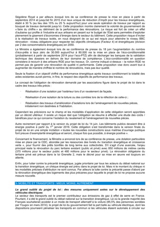 Ségolène Royal a par ailleurs évoqué lors de sa conférence de presse la mise en place à partir de
septembre 2014 et jusqu'àd fin 2015 d’un taux unique de réduction d’impôt pour les travaux énergétiques,
établi à 30 % (au lieu des 15% ou 25 % aujourd’hui) pour une seule opération de travaux par rapport au
bouquet de travaux demandé jusqu’ici. Cette proposition montre clairement la volonté de gouvernement de
« faire du chiffre » au détriment de la performance des rénovations. Le risque est fort de créer un effet
d’aubaine qui profite à l’industrie et aux artisans en pesant sur le budget de l’Etat sans permettre d’exploiter
pleinement le gisement d’économies d’énergie dans le secteur du bâtiment. Cette proposition risque d’inciter
à la réalisation de travaux isolés, en nous éloignant de ce qui est requis pour atteindre le niveau BBC
rénovation : niveau obligatoire pour respecter les objectifs climatiques (Facteur 4) et énergétiques (division
par 2 des consommations énergétiques) en 2050.
La Ministre a également évoqué lors de sa conférence de presse du 18 juin l’augmentation du nombre
d’éco-prêts à taux zéro de 30.000 aujourd’hui à 80.000 via la mise en place de l’éco-conditionnalité
(probablement à partir de septembre 2014 pour l’eco-PTZ) afin de décharger les banques de la validation
technique des dossiers en dehors de leur domaine de compétence. L’éco-conditionnalité en question
consistera à recourir à des artisans RGE pour les travaux. Or, comme indiqué ci-dessus – la notion RGE ne
permet pas de garantir une rénovation de qualité ni performante. Cette proposition vise donc avant tout à
augmenter de manière chiffrée le nombre de rénovations, mais pas leur qualité.
Seule la fixation d’un objectif chiffré de performance énergétique après travaux conditionnant la totalité des
aides existantes aurait permis, in fine, le respect des objectifs de performance des travaux.
Le concept de l’obligation de rénovation demandé par les associations figure dans le projet de loi dans le
cadre des travaux très précis :
· Réalisation d’une isolation par l’extérieur lors d’un ravalement de façade;
· Réalisation d’une isolation de la toiture ou des combles lors de la réfection de celle-ci ;
· Réalisation des travaux d’amélioration d’isolations lors de l’aménagement de nouvelles pièces,
initialement non destinées à l’habitation.
Cependant les précisions sur le champ et les modalités d’application de cette obligation seront apportées
par un décret ultérieur. Il existe un risque réel que l’obligation se résume à effecter une étude des coûts /
bénéfices pour ce qui concerne l’isolation du ravalement et l’aménagement de nouvelles pièces.
Autre revirement par rapport à la version du projet de loi du 14 juin. Les bâtiments publics devaient être à
énergie positive à partir du 1
er
janvier 2016. Cette obligation s’est transformée dans la version finale du
projet de loi en une simple incitation « toutes les nouvelles constructions sous maitrise d’ouvrage publique
font preuve d’exemplarité énergétique et seront, chaque fois que possible, à énergie positive ».
Concernant le financement, la Ministre a annoncé lors de sa conférence de presse, une dotation particulière
mise en place par la CDC, abondée par les ressources des livrets A« transition énergétique et croissance
verte », pour fournir des prêts bonifiés de long terme aux collectivités. S'il s’agit d’une avancée, l'enjeu
principal reste la rénovation du parc tertiaire existant (public et privé) avec 850 millions de mètres carrés
(370 millions pour le secteur public et 480 millions pour le secteur privé). La rénovation obligatoire du
tertiaire privé est prévue dans la loi Grenelle 2, mais le décret pour sa mise en œuvre est toujours en
attente.
Enfin, pour lutter contre la précarité énergétique, jugée prioritaire par tous les acteurs du débat national sur
la transition énergétique, un chèque énergie est prévu dans le projet de loi. Mais ni le montant du chèque ni
les modalités précises d'attribution ne sont connus. Par ailleurs la lutte contre la précarité passe d'abord par
la rénovation énergétique des logements des plus précaires pour laquelle le projet de loi ne propose aucune
mesure nouvelle.
3- MOBILITE ET TRANSPORTS : MIEUX, MOINS, AUTREMENT
Le grand oublié du projet de loi : des mesures uniquement axées sur le développement des
véhicules électriques
Le secteur des transports est le premier contributeur aux émissions de gaz à effet de serre en France.
Pourtant, il a été le grand oublié du débat national sur la transition énergétique. Là où la grande majorité des
Français souhaiterait accéder à un mode de transport alternatif à la voiture (85,5% des personnes sondées
par Yougov en mars 2014), le projet de loi du gouvernement fait la part belle au véhicule électrique, dont les
dispositions pourraient pénaliser les transports en commun si les véhicules étaient autorisés à circuler sur
 