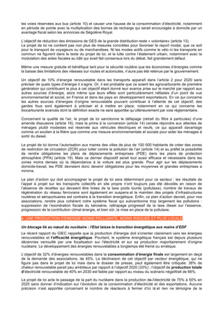 les voies réservées aux bus (article 10) et causer une hausse de la consommation d’électricité, notamment
en période de pointe avec la multiplication des bornes de recharge qui serait encouragée à domicile par un
avantage fiscal selon les annonces de Ségolène Royal.
L’objectif de réduction des émissions de GES de la grande distribution reste « volontaire» (article 13).
Le projet de loi ne contient pas non plus de mesures concrètes pour favoriser le report modal, que ce soit
pour le transport de voyageurs ou de marchandises. Ni les modes actifs comme le vélo ni les transports en
commun ne figurent dans le texte du projet de loi, et la lutte contre l’étalement urbain, notamment avec la
modulation des aides fiscales au bâti qui avait fait consensus lors du débat, fait grandement défaut.
Même une mesure gratuite et bénéfique tant pour la sécurité routière que les économies d’énergies comme
la baisse des limitations des vitesses sur routes et autoroutes, n’aura pas été retenue par le gouvernement.
Un objectif de 10% d’énergie renouvelable dans les transports apparaît dans l’article 2 pour 2020 sans
préciser de quels types d’énergie il s’agira. Or, il est probable que ce soient les agrocarburants de première
génération qui contribuent le plus à cet objectif étant donné leur avance prise sur le marché par rapport aux
autres sources d’énergie, alors même que leurs effets sont particulièrement néfastes d’un point de vue
environnemental et social, en France et dans les pays en développement exportateurs. En ce qui concerne
les autres sources d’énergies d’origine renouvelable pouvant contribuer à l’atteinte de cet objectif, des
gardes fous sont également à préciser et à mettre en place, notamment en ce qui concerne les
biocarburants avancés dont la définition exacte ne sera apportée qu’ultérieurement par voie réglementaire.
Concernant la qualité de l'air, le projet de loi sanctionne le défapage (retrait du filtre à particules) d’une
amende dissuasive (article 16), mais la prime à la conversion (article 14) censée répondre aux attentes de
ménages plutôt modestes est réservée aux véhicules électriques et neufs, ce qui apparaît davantage
comme un soutien à la filière que comme une mesure environnementale et sociale pour aider les ménages à
sortir du diesel.
Le projet de loi donne l’autorisation aux maires des villes de plus de 100 000 habitants de créer des zones
de restriction de circulation (ZCR) pour lutter contre la pollution de l’air (article 14) et au préfet la possibilité
de rendre obligatoires les plans de déplacements entreprises (PDE) dans les plans de protection
atmosphère (PPA) (article 19). Mais ce dernier dispositif serait tout aussi efficace et nécessaire dans les
zones moins denses où la dépendance à la voiture est plus grande. Pour agir sur les déplacements
domicile-travail, les PDE devraient donc devenir obligatoires pour les moyennes et grandes entreprises a
minima.
Le plan d’action qui doit accompagner le projet de loi sera déterminant pour ce secteur : les résultats de
l’appel à projet sur les transports collectifs en site propre n’ont toujours pas été dévoilés en raison de
l’absence de recettes qui devaient être tirées de la taxe poids lourds (pollutaxe), nombre de travaux de
régénération du réseau ferroviaire sont également en suspens et le maintien des projets d’infrastructures
routières et aéroportuaires est contraire à la transition énergétique. Enfin, ce plan d’action devrait, pour nos
associations, rendre plus cohérent notre système fiscal qui subventionne trop largement les pollutions :
suppression de l’exonération fiscale du kérosène, rattrapage progressif de la taxe diesel sur l’essence,
progression de la contribution climat énergie, et bien sûr, la mise en place de la pollutaxe.
4- UNE PRODUCTION D'ENERGIE MOINS POLLUANTE, MOINS RISQUEE ET PLUS LOCALE
Un blocage lié au nœud du nucléaire : l'Etat laisse la transition énergétique aux mains d’EDF
Le récent rapport du GIEC rappelle que la production d'énergie doit s'orienter clairement vers les énergies
renouvelables et l’efficacité énergétique. Pourtant, le système énergétique français est depuis plusieurs
décennies verrouillé par une focalisation sur l'électricité et sur sa production majoritairement d'origine
nucléaire. Le développement des énergies renouvelables a longtemps été freiné ou erratique.
L’objectif de 32% d’énergies renouvelables dans la consommation d’énergie finale est largement en deçà
de la demande des associations, de 45%. La déclinaison de cet objectif par vecteur énergétique, qui ne
figure pas dans le projet de loi mais dans le dossier de presse, peut également être critiquée: 38% de
chaleur renouvelable parait peu ambitieux par rapport à l’objectif 2020 (33%) ; l’objectif de production totale
d’électricité renouvelable de 40% en 2030 est faible par rapport au niveau du scénario négaWatt de 66%.
Le projet de loi acte le passage de la part du nucléaire dans la production de l’électricité de 75% à 50% en
2025 sans donner d’indication sur l’évolution de la consommation d’électricité et des exportations. Aucune
précision n’est apportée concernant le nombre de réacteurs à fermer d’ici là et rien ne témoigne de la
 